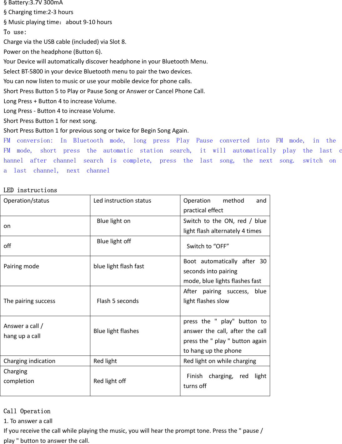 &sect;Battery:3.7V300mA&sect;Chargingtime:2‐3hours&sect;Musicplayingtime：about9‐10hoursTo use: ChargeviatheUSBcable(included)viaSlot8.Powerontheheadphone(Button6).YourDevicewillautomaticallydiscoverheadphoneinyourBluetoothMenu.SelectBT‐5800inyourdeviceBluetoothmenutopairthetwodevices.Youcannowlistentomusicoruseyourmobiledeviceforphonecalls.ShortPressButton5toPlayorPauseSongorAnswerorCancelPhoneCall.LongPress+Button4toincreaseVolume.LongPress‐Button4toincreaseVolume.ShortPressButton1fornextsong.ShortPressButton1forprevioussongortwiceforBeginSongAgain.FM  conversion:  In  Bluetooth  mode,  long  press  Play  Pause  converted  into  FM  mode,  in  the FM  mode,  short  press  the  automatic  station  search,  it  will  automatically  play  the  last  channel  after  channel  search  is  complete,  press  the  last  song,  the  next  song.  switch  on a  last  channel,  next  channel            LED instructions Operation/status Ledinstructionstatus Operationmethodandpracticaleffect on Bluelighton SwitchtotheON,red/bluelightflashalternately4times off Bluelightoff Switchto&ldquo;OFF&rdquo; Pairingmode bluelightflashfast Bootautomaticallyafter30secondsintopairingmode,bluelightsflashesfast Thepairingsuccess Flash5seconds Afterpairingsuccess,bluelightflashesslow Answeracall/hangupacall Bluelightflashes pressthe"play"buttontoanswerthecall,afterthecallpressthe"play"buttonagaintohangupthephone Chargingindication Redlight Redlightonwhilecharging Chargingcompletion Redlightoff Finishcharging,redlightturnsoff Call Operation 1.ToansweracallIfyoureceivethecallwhileplayingthemusic,youwillheartheprompttone.Pressthe"pause/play"buttontoanswerthecall.