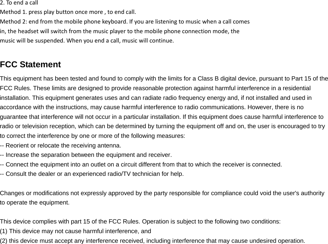 2.ToendacallMethod1.pressplaybuttononcemore,toendcall.Method2:endfromthemobilephonekeyboard.Ifyouarelisteningtomusicwhenacallcomesin,theheadsetwillswitchfromthemusicplayertothemobilephoneconnectionmode,themusicwillbesuspended.Whenyouendacall,musicwillcontinue.FCC Statement This equipment has been tested and found to comply with the limits for a Class B digital device, pursuant to Part 15 of the FCC Rules. These limits are designed to provide reasonable protection against harmful interference in a residential installation. This equipment generates uses and can radiate radio frequency energy and, if not installed and used in accordance with the instructions, may cause harmful interference to radio communications. However, there is no guarantee that interference will not occur in a particular installation. If this equipment does cause harmful interference to radio or television reception, which can be determined by turning the equipment off and on, the user is encouraged to try to correct the interference by one or more of the following measures: -- Reorient or relocate the receiving antenna.     -- Increase the separation between the equipment and receiver.       -- Connect the equipment into an outlet on a circuit different from that to which the receiver is connected.     -- Consult the dealer or an experienced radio/TV technician for help.  Changes or modifications not expressly approved by the party responsible for compliance could void the user's authority to operate the equipment.  This device complies with part 15 of the FCC Rules. Operation is subject to the following two conditions:   (1) This device may not cause harmful interference, and   (2) this device must accept any interference received, including interference that may cause undesired operation.  