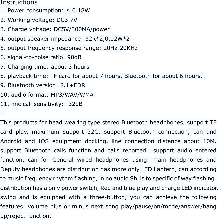 Instructions 1. Power consumption: &le; 0.18W 2. Working voltage: DC3.7V 3. Charge voltage: DC5V/300MA/power   4. output speaker impedance: 32R*2,0.02W*2   5. output frequency response range: 20Hz-20KHz   6. signal-to-noise ratio: 90dB 7. Charging time: about 3 hours   8. playback time: TF card for about 7 hours, Bluetooth for about 6 hours.   9. Bluetooth version: 2.1+EDR   10. audio format: MP3/WAV/WMA   11. mic call sensitivity: -32dB    This products for head wearing type stereo Bluetooth headphones, support TF card  play,  maximum  support  32G.  support  Bluetooth  connection,  can  and Android  and  IOS  equipment  docking,  line  connection  distance  about  10M. support  Bluetooth  calls  function  and  calls  reported,.  support  audio  entered function,  can  for  General  wired  headphones  using.  main  headphones  and Deputy headphones are distribution has more only LED Lantern, can according to music frequency rhythm flashing, in no audio Shi is to specific of way flashing. distribution has a only power switch, Red and blue play and charge LED indicator. swing  and  is  equipped  with  a  three-button,  you  can  achieve  the  following features: volume plus or minus next song play/pause/on/mode/answer/hang up/reject function.   