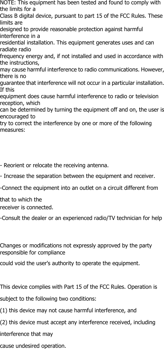 NOTE: This equipment has been tested and found to comply with the limits for a Class B digital device, pursuant to part 15 of the FCC Rules. These limits are designed to provide reasonable protection against harmful interference in a residential installation. This equipment generates uses and can radiate radio frequency energy and, if not installed and used in accordance with the instructions, may cause harmful interference to radio communications. However, there is no guarantee that interference will not occur in a particular installation. If this equipment does cause harmful interference to radio or television reception, which can be determined by turning the equipment off and on, the user is encouraged to try to correct the interference by one or more of the following measures:      - Reorient or relocate the receiving antenna. - Increase the separation between the equipment and receiver. -Connect the equipment into an outlet on a circuit different from that to which the receiver is connected. -Consult the dealer or an experienced radio/TV technician for help    Changes or modifications not expressly approved by the party responsible for compliance could void the user's authority to operate the equipment.    This device complies with Part 15 of the FCC Rules. Operation is subject to the following two conditions: (1) this device may not cause harmful interference, and (2) this device must accept any interference received, including interference that may cause undesired operation. 