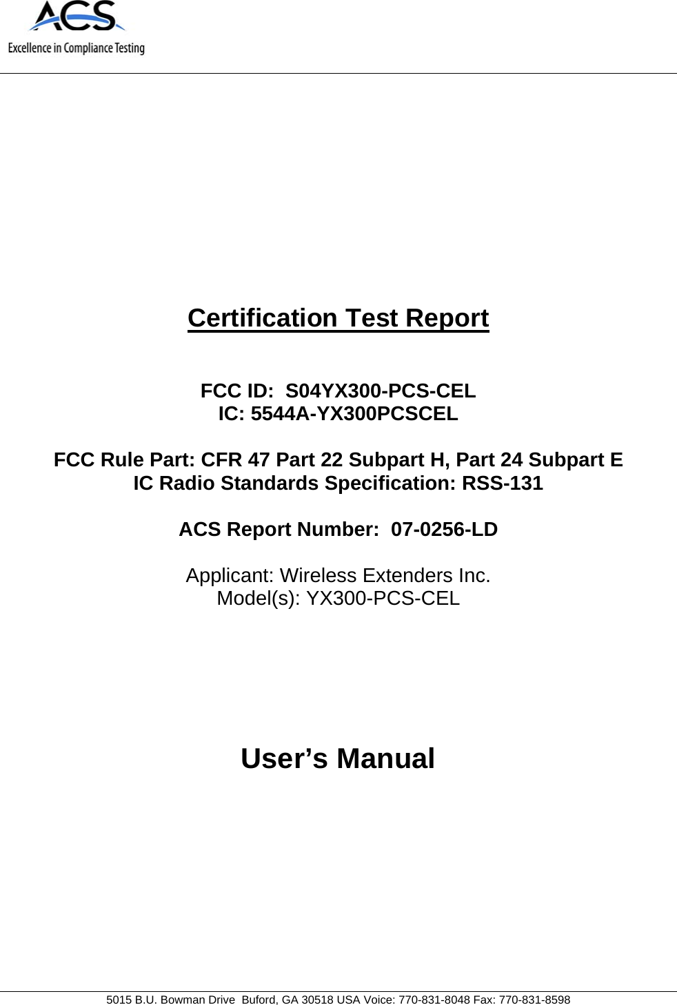                               5015 B.U. Bowman Drive  Buford, GA 30518 USA Voice: 770-831-8048 Fax: 770-831-8598   Certification Test Report   FCC ID:  S04YX300-PCS-CEL IC: 5544A-YX300PCSCEL  FCC Rule Part: CFR 47 Part 22 Subpart H, Part 24 Subpart E IC Radio Standards Specification: RSS-131   ACS Report Number:  07-0256-LD   Applicant: Wireless Extenders Inc. Model(s): YX300-PCS-CEL     User’s Manual 