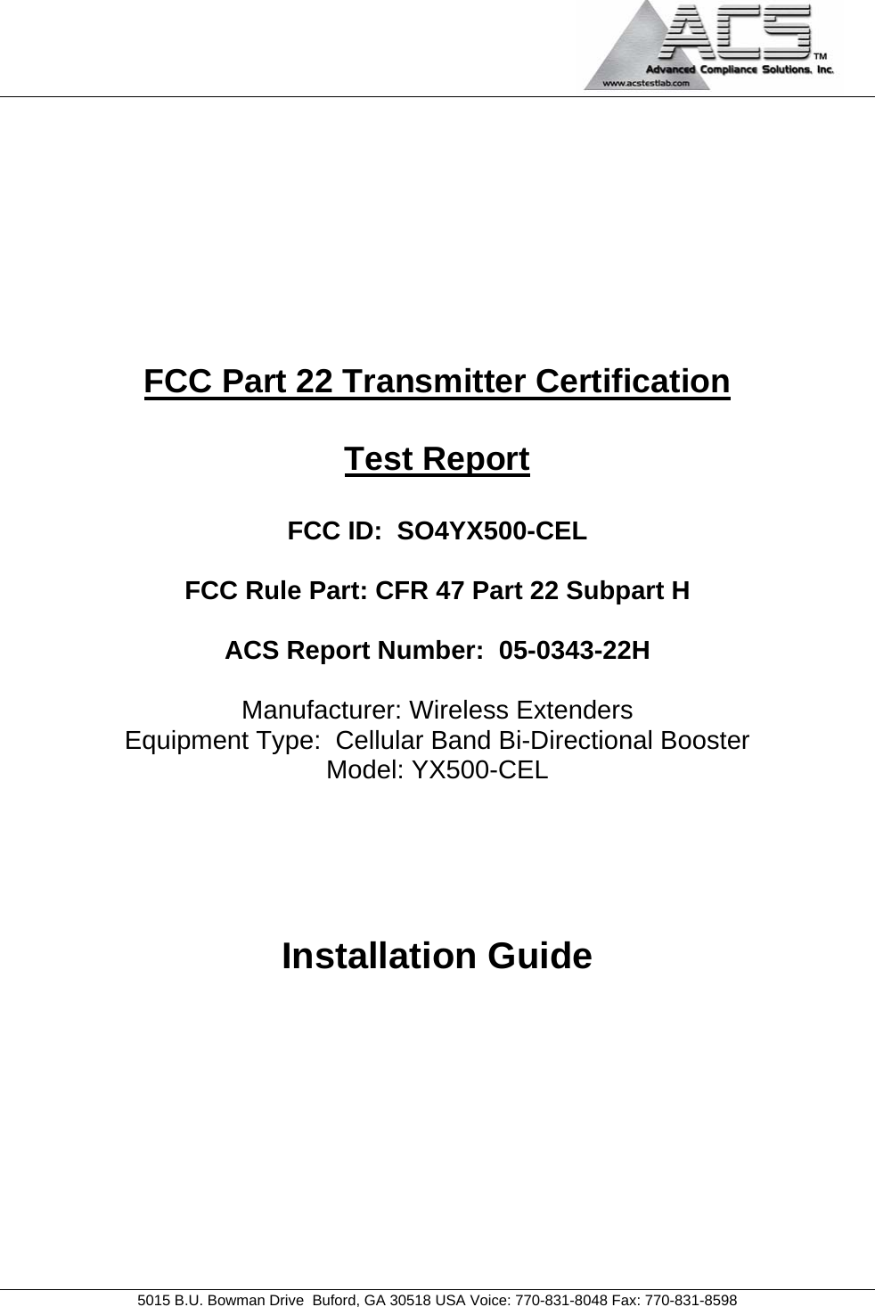                                            5015 B.U. Bowman Drive  Buford, GA 30518 USA Voice: 770-831-8048 Fax: 770-831-8598   FCC Part 22 Transmitter Certification  Test Report  FCC ID:  SO4YX500-CEL  FCC Rule Part: CFR 47 Part 22 Subpart H  ACS Report Number:  05-0343-22H   Manufacturer: Wireless Extenders Equipment Type:  Cellular Band Bi-Directional Booster Model: YX500-CEL     Installation Guide  