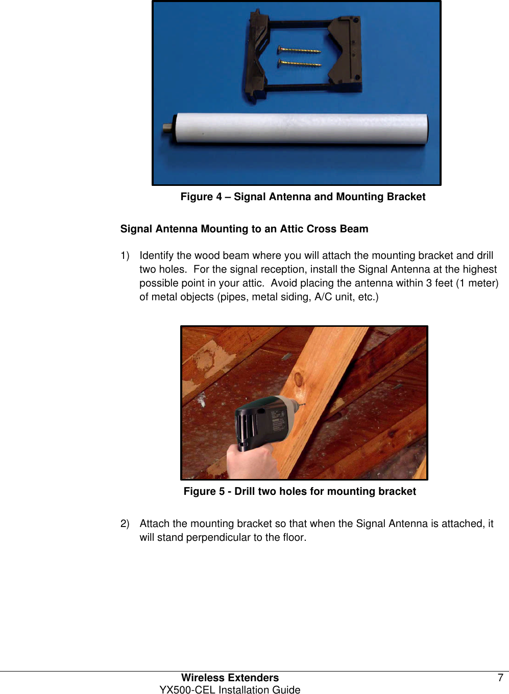   Wireless Extenders 7 YX500-CEL Installation Guide                     Figure 4 – Signal Antenna and Mounting Bracket  Signal Antenna Mounting to an Attic Cross Beam 1) Identify the wood beam where you will attach the mounting bracket and drill two holes.  For the signal reception, install the Signal Antenna at the highest possible point in your attic.  Avoid placing the antenna within 3 feet (1 meter) of metal objects (pipes, metal siding, A/C unit, etc.)                  Figure 5 - Drill two holes for mounting bracket  2) Attach the mounting bracket so that when the Signal Antenna is attached, it will stand perpendicular to the floor. 