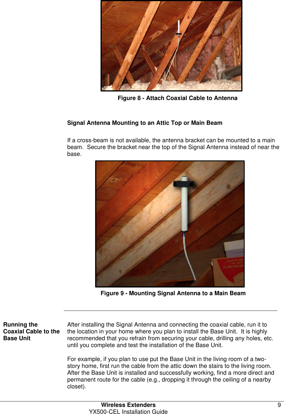   Wireless Extenders 9 YX500-CEL Installation Guide            Figure 8 - Attach Coaxial Cable to Antenna   Signal Antenna Mounting to an Attic Top or Main Beam  If a cross-beam is not available, the antenna bracket can be mounted to a main beam.  Secure the bracket near the top of the Signal Antenna instead of near the base.             Figure 9 - Mounting Signal Antenna to a Main Beam       Running the  Coaxial Cable to the Base Unit After installing the Signal Antenna and connecting the coaxial cable, run it to the location in your home where you plan to install the Base Unit.  It is highly recommended that you refrain from securing your cable, drilling any holes, etc. until you complete and test the installation of the Base Unit.   For example, if you plan to use put the Base Unit in the living room of a two-story home, first run the cable from the attic down the stairs to the living room.  After the Base Unit is installed and successfully working, find a more direct and permanent route for the cable (e.g., dropping it through the ceiling of a nearby closet). 