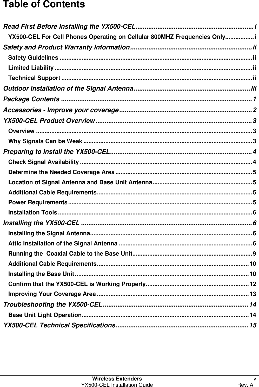  Table of Contents  Wireless Extenders v YX500-CEL Installation Guide Rev. A  Read First Before Installing the YX500-CEL.................................................................i YX500-CEL For Cell Phones Operating on Cellular 800MHZ Frequencies Only.................i Safety and Product Warranty Information...................................................................ii Safety Guidelines ..................................................................................................................ii Limited Liability .....................................................................................................................ii Technical Support .................................................................................................................ii Outdoor Installation of the Signal Antenna................................................................iii Package Contents .........................................................................................................1 Accessories - Improve your coverage.........................................................................2 YX500-CEL Product Overview......................................................................................3 Overview ................................................................................................................................3 Why Signals Can be Weak ....................................................................................................3 Preparing to Install the YX500-CEL..............................................................................4 Check Signal Availability ......................................................................................................4 Determine the Needed Coverage Area.................................................................................5 Location of Signal Antenna and Base Unit Antenna...........................................................5 Additional Cable Requirements............................................................................................5 Power Requirements.............................................................................................................5 Installation Tools...................................................................................................................6 Installing the YX500-CEL ..............................................................................................6 Installing the Signal Antenna................................................................................................6 Attic Installation of the Signal Antenna ...............................................................................6 Running the  Coaxial Cable to the Base Unit.......................................................................9 Additional Cable Requirements..........................................................................................10 Installing the Base Unit.......................................................................................................10 Confirm that the YX500-CEL is Working Properly.............................................................12 Improving Your Coverage Area ..........................................................................................13 Troubleshooting the YX500-CEL................................................................................14 Base Unit Light Operation...................................................................................................14 YX500-CEL Technical Specifications.........................................................................15  