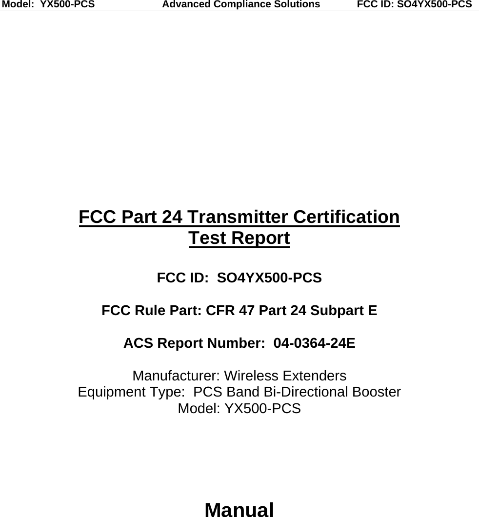 Model:  YX500-PCS                    Advanced Compliance Solutions             FCC ID: SO4YX500-PCS  FCC Part 24 Transmitter Certification Test Report  FCC ID:  SO4YX500-PCS  FCC Rule Part: CFR 47 Part 24 Subpart E  ACS Report Number:  04-0364-24E   Manufacturer: Wireless Extenders Equipment Type:  PCS Band Bi-Directional Booster Model: YX500-PCS     Manual 