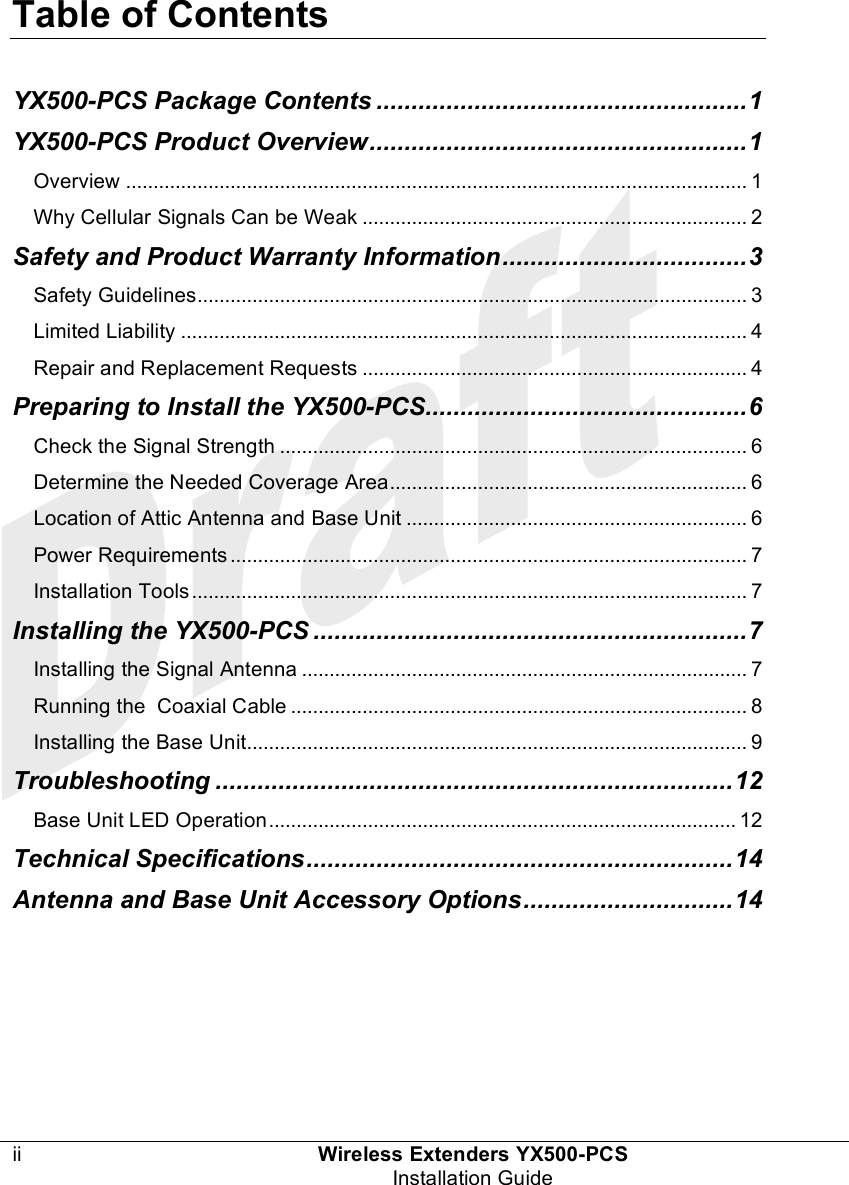  Table of Contents  ii Wireless Extenders YX500-PCS  Installation Guide  YX500-PCS Package Contents .....................................................1 YX500-PCS Product Overview......................................................1 Overview ................................................................................................................. 1 Why Cellular Signals Can be Weak ...................................................................... 2 Safety and Product Warranty Information...................................3 Safety Guidelines.................................................................................................... 3 Limited Liability ....................................................................................................... 4 Repair and Replacement Requests ...................................................................... 4 Preparing to Install the YX500-PCS..............................................6 Check the Signal Strength ..................................................................................... 6 Determine the Needed Coverage Area................................................................. 6 Location of Attic Antenna and Base Unit .............................................................. 6 Power Requirements .............................................................................................. 7 Installation Tools ..................................................................................................... 7 Installing the YX500-PCS ..............................................................7 Installing the Signal Antenna ................................................................................. 7 Running the  Coaxial Cable ................................................................................... 8 Installing the Base Unit........................................................................................... 9 Troubleshooting ..........................................................................12 Base Unit LED Operation..................................................................................... 12 Technical Specifications.............................................................14 Antenna and Base Unit Accessory Options..............................14   
