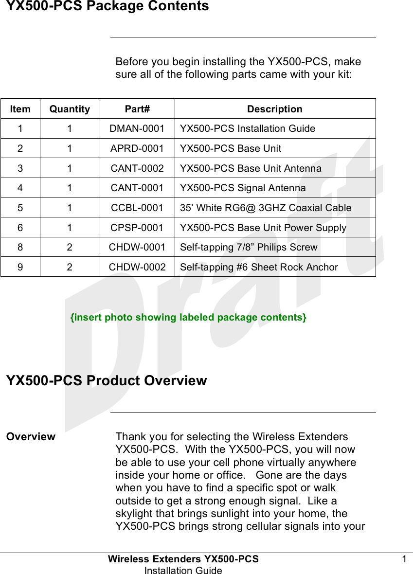  Wireless Extenders YX500-PCS 1 Installation Guide   YX500-PCS Package Contents       Before you begin installing the YX500-PCS, make sure all of the following parts came with your kit:  Item Quantity Part# Description 1 1 DMAN-0001 YX500-PCS Installation Guide 2 1 APRD-0001 YX500-PCS Base Unit 3 1 CANT-0002 YX500-PCS Base Unit Antenna 4 1 CANT-0001 YX500-PCS Signal Antenna 5 1 CCBL-0001 35’ White RG6@ 3GHZ Coaxial Cable 6 1 CPSP-0001  YX500-PCS Base Unit Power Supply 8 2 CHDW-0001 Self-tapping 7/8” Philips Screw 9 2 CHDW-0002 Self-tapping #6 Sheet Rock Anchor    {insert photo showing labeled package contents}    YX500-PCS Product Overview      Overview Thank you for selecting the Wireless Extenders YX500-PCS.  With the YX500-PCS, you will now be able to use your cell phone virtually anywhere inside your home or office.   Gone are the days when you have to find a specific spot or walk outside to get a strong enough signal.  Like a skylight that brings sunlight into your home, the YX500-PCS brings strong cellular signals into your 