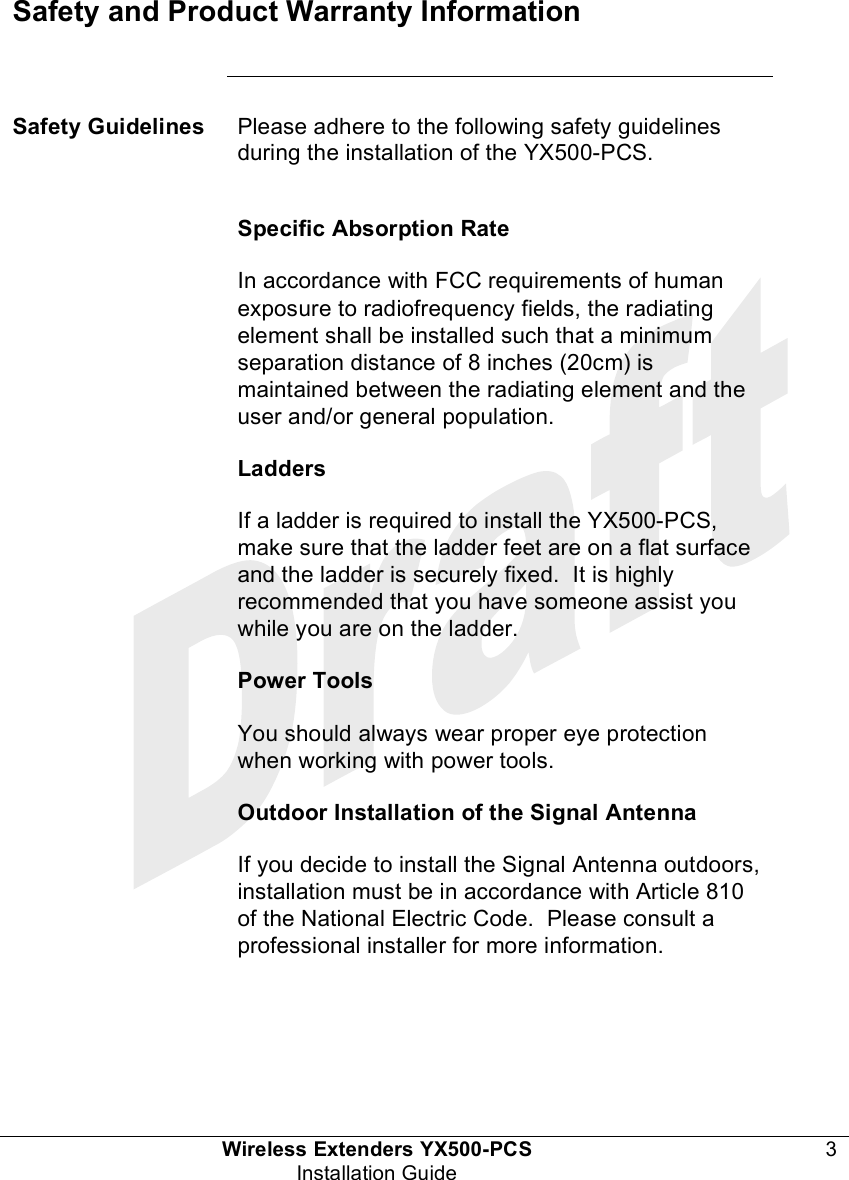  Wireless Extenders YX500-PCS 3 Installation Guide   Safety and Product Warranty Information      Safety Guidelines Please adhere to the following safety guidelines during the installation of the YX500-PCS.  Specific Absorption Rate In accordance with FCC requirements of human exposure to radiofrequency fields, the radiating element shall be installed such that a minimum separation distance of 8 inches (20cm) is maintained between the radiating element and the user and/or general population. Ladders If a ladder is required to install the YX500-PCS, make sure that the ladder feet are on a flat surface and the ladder is securely fixed.  It is highly recommended that you have someone assist you while you are on the ladder. Power Tools You should always wear proper eye protection when working with power tools. Outdoor Installation of the Signal Antenna If you decide to install the Signal Antenna outdoors, installation must be in accordance with Article 810 of the National Electric Code.  Please consult a professional installer for more information.    