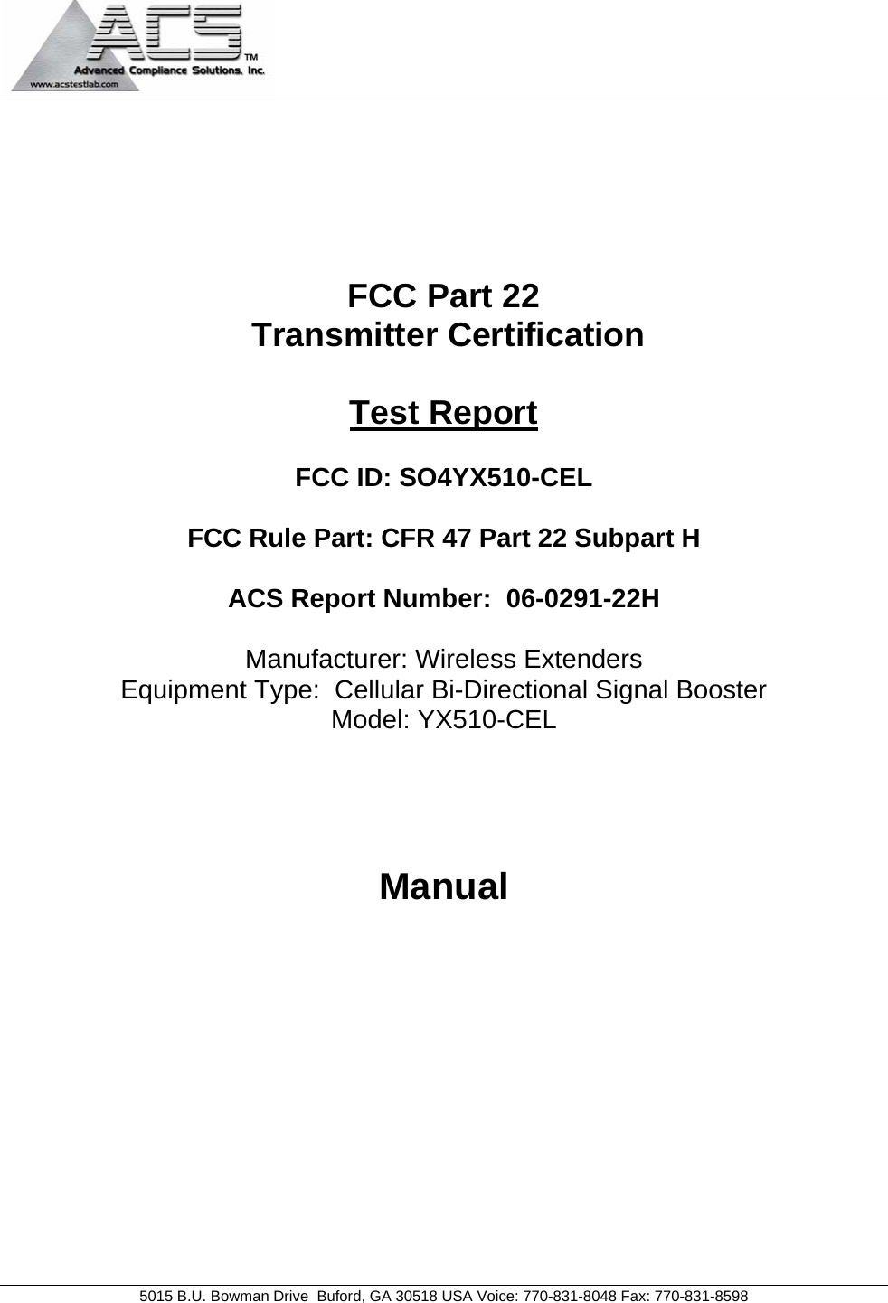                                            5015 B.U. Bowman Drive  Buford, GA 30518 USA Voice: 770-831-8048 Fax: 770-831-8598       FCC Part 22  Transmitter Certification  Test Report  FCC ID: SO4YX510-CEL  FCC Rule Part: CFR 47 Part 22 Subpart H  ACS Report Number:  06-0291-22H   Manufacturer: Wireless Extenders Equipment Type:  Cellular Bi-Directional Signal Booster Model: YX510-CEL     Manual 