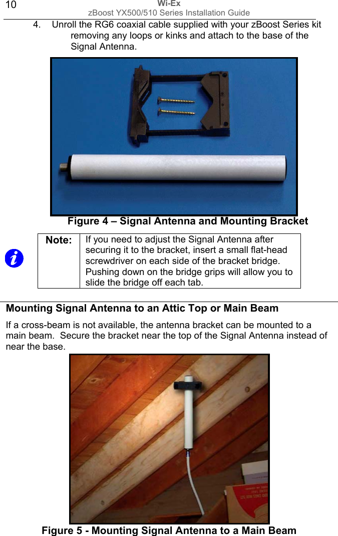 Wi-Ex zBoost YX500/510 Series Installation Guide  104.  Unroll the RG6 coaxial cable supplied with your zBoost Series kit removing any loops or kinks and attach to the base of the Signal Antenna.          Figure 4 – Signal Antenna and Mounting Bracket      Mounting Signal Antenna to an Attic Top or Main Beam If a cross-beam is not available, the antenna bracket can be mounted to a main beam.  Secure the bracket near the top of the Signal Antenna instead of near the base.          Figure 5 - Mounting Signal Antenna to a Main Beam  Note:  If you need to adjust the Signal Antenna after securing it to the bracket, insert a small flat-head screwdriver on each side of the bracket bridge.  Pushing down on the bridge grips will allow you to slide the bridge off each tab. 