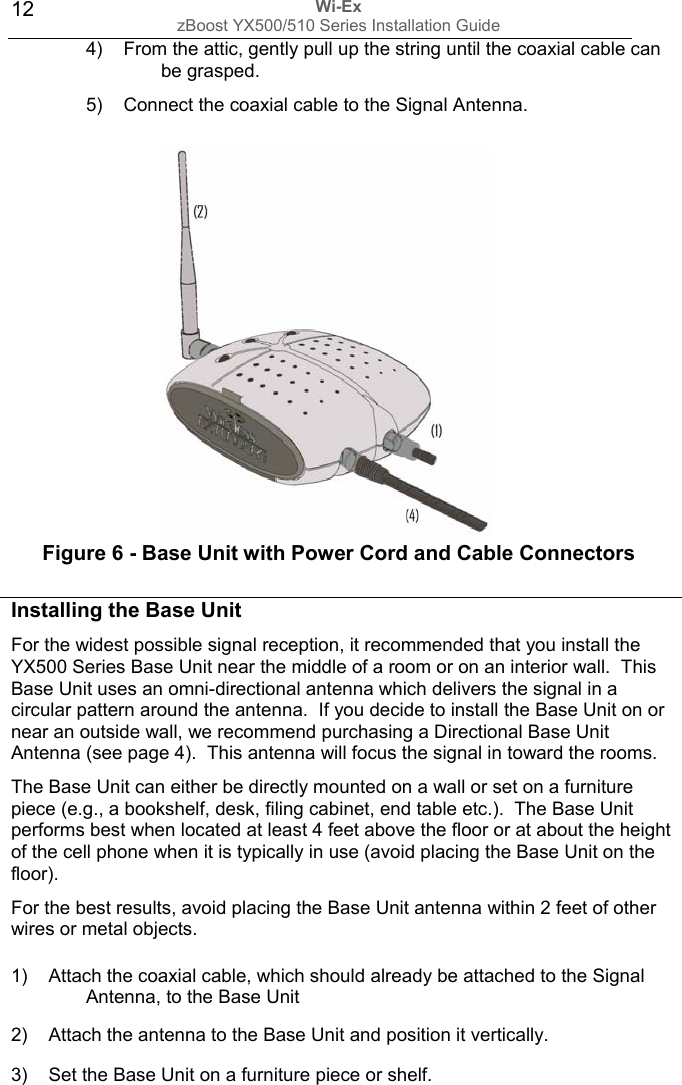 Wi-Ex zBoost YX500/510 Series Installation Guide  124)  From the attic, gently pull up the string until the coaxial cable can be grasped. 5)  Connect the coaxial cable to the Signal Antenna.            Figure 6 - Base Unit with Power Cord and Cable Connectors 1)    Attach the coaxial cable, which should already be attached to the Signal  Antenna, to the Base Unit   2)    Attach the antenna to the Base Unit and position it vertically. 3)    Set the Base Unit on a furniture piece or shelf. Installing the Base Unit For the widest possible signal reception, it recommended that you install the YX500 Series Base Unit near the middle of a room or on an interior wall.  This Base Unit uses an omni-directional antenna which delivers the signal in a circular pattern around the antenna.  If you decide to install the Base Unit on or near an outside wall, we recommend purchasing a Directional Base Unit Antenna (see page 4).  This antenna will focus the signal in toward the rooms. The Base Unit can either be directly mounted on a wall or set on a furniture piece (e.g., a bookshelf, desk, filing cabinet, end table etc.).  The Base Unit performs best when located at least 4 feet above the floor or at about the height of the cell phone when it is typically in use (avoid placing the Base Unit on the floor). For the best results, avoid placing the Base Unit antenna within 2 feet of other wires or metal objects. 