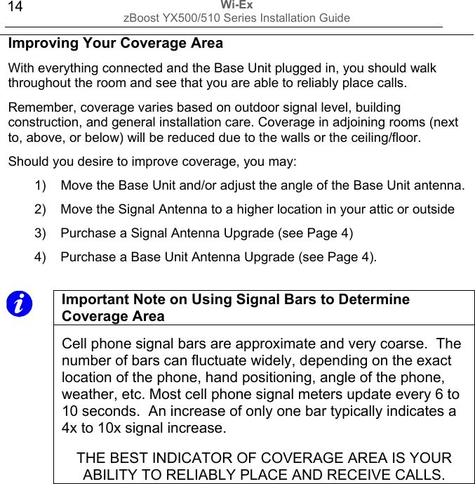 Wi-Ex zBoost YX500/510 Series Installation Guide  14  Important Note on Using Signal Bars to Determine Coverage Area  Cell phone signal bars are approximate and very coarse.  The number of bars can fluctuate widely, depending on the exact location of the phone, hand positioning, angle of the phone, weather, etc. Most cell phone signal meters update every 6 to 10 seconds.  An increase of only one bar typically indicates a 4x to 10x signal increase.  THE BEST INDICATOR OF COVERAGE AREA IS YOUR ABILITY TO RELIABLY PLACE AND RECEIVE CALLS.                 Improving Your Coverage Area With everything connected and the Base Unit plugged in, you should walk throughout the room and see that you are able to reliably place calls. Remember, coverage varies based on outdoor signal level, building construction, and general installation care. Coverage in adjoining rooms (next to, above, or below) will be reduced due to the walls or the ceiling/floor. Should you desire to improve coverage, you may: 1)  Move the Base Unit and/or adjust the angle of the Base Unit antenna. 2)  Move the Signal Antenna to a higher location in your attic or outside 3)  Purchase a Signal Antenna Upgrade (see Page 4) 4)  Purchase a Base Unit Antenna Upgrade (see Page 4). 