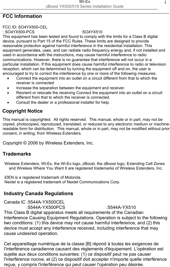 Wi-Ex zBoost YX500/510 Series Installation Guide  i                     Trademarks  Wireless Extenders, Wi-Ex, the Wi-Ex logo, zBoost, the zBoost logo, Extending Cell Zones and Wireless Where You Want It are registered trademarks of Wireless Extenders, Inc.  iDEN is a registered trademark of Motorola. Nextel is a registered trademark of Nextel Communications Corp.   Canada IC :5544A-YX500CEL                   :5544A-YX500PCS                                 :5544A-YX510 This Class B digital apparatus meets all requirements of the Canadian Interference Causing Equipment Regulations. Operation is subject to the following two conditions: (1) this device may not cause harmful interference, and (2) this device must accept any interference received, including interference that may cause undesired operation.  Cet appareillage numérique de la classe [B] répond à toutes les exigences de l&apos;interférence canadienne causant des règlements d&apos;équipement. L&apos;opération est sujette aux deux conditions suivantes: (1) ce dispositif peut ne pas causer l&apos;interférence nocive, et (2) ce dispositif doit accepter n&apos;importe quelle interférence reçue, y compris l&apos;interférence qui peut causer l&apos;opération peu désirée. Industry Canada Regulations This manual is copyrighted.  All rights reserved.  This manual, whole or in part, may not be copied, photocopied, reproduced, translated, or reduced to any electronic medium or machine-readable form for distribution.  This manual, whole or in part, may not be modified without prior consent, in writing, from Wireless Extenders.  Copyright © 2006 by Wireless Extenders, Inc. FCC Information  FCC ID: SO4YX500-CEL : SO4YX500-PCS                                          :SO4YX510 This equipment has been tested and found to comply with the limits for a Class B digital device, pursuant to Part 15 of the FCC Rules. These limits are designed to provide reasonable protection against harmful interference in the residential installation. This equipment generates, uses, and can radiate radio frequency energy and, if not installed and used in accordance with the instructions, may cause harmful interference to radio communications. However, there is no guarantee that interference will not occur in a particular installation. If this equipment does cause harmful interference to radio or television reception, which can be determined by turning the equipment off and on, the user is encouraged to try to correct the interference by one or more of the following measures: •  Connect the equipment into an outlet on a circuit different from that to which the receiver is connected •  Increase the separation between the equipment and receiver. •  Reorient or relocate the receiving Connect the equipment into an outlet on a circuit different from that to which the receiver is connected. •  Consult the dealer or a professional installer for help.     Copyright Notice 