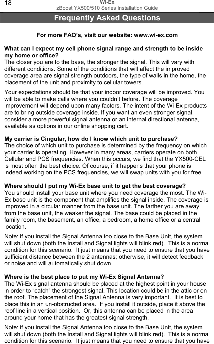 Wi-Ex zBoost YX500/510 Series Installation Guide  18Frequently Asked Questions  For more FAQ’s, visit our website: www.wi-ex.com  What can I expect my cell phone signal range and strength to be inside my home or office? The closer you are to the base, the stronger the signal. This will vary with different conditions. Some of the conditions that will affect the improved coverage area are signal strength outdoors, the type of walls in the home, the placement of the unit and proximity to cellular towers.  Your expectations should be that your indoor coverage will be improved. You will be able to make calls where you couldn’t before. The coverage improvement will depend upon many factors. The intent of the Wi-Ex products are to bring outside coverage inside. If you want an even stronger signal, consider a more powerful signal antenna or an internal directional antenna, available as options in our online shopping cart.  My carrier is Cingular, how do I know which unit to purchase? The choice of which unit to purchase is determined by the frequency on which your carrier is operating. However in many areas, carriers operate on both Cellular and PCS frequencies. When this occurs, we find that the YX500-CEL is most often the best choice. Of course, if it happens that your phone is indeed working on the PCS frequencies, we will swap units with you for free.   Where should I put my Wi-Ex base unit to get the best coverage?  You should install your base unit where you need coverage the most. The Wi-Ex base unit is the component that amplifies the signal inside. The coverage is improved in a circular manner from the base unit. The farther you are away from the base unit, the weaker the signal. The base could be placed in the family room, the basement, an office, a bedroom, a home office or a central location.   Note: if you install the Signal Antenna too close to the Base Unit, the system will shut down (both the Install and Signal lights will blink red).  This is a normal condition for this scenario.  It just means that you need to ensure that you have sufficient distance between the 2 antennas; otherwise, it will detect feedback or noise and will automatically shut down.  Where is the best place to put my Wi-Ex Signal Antenna?  The Wi-Ex signal antenna should be placed at the highest point in your house in order to “catch” the strongest signal. This location could be in the attic or on the roof. The placement of the Signal Antenna is very important.  It is best to place this in an un-obstructed area.  If you install it outside, place it above the roof line in a vertical position.  Or, this antenna can be placed in the area around your home that has the greatest signal strength.   Note: if you install the Signal Antenna too close to the Base Unit, the system will shut down (both the Install and Signal lights will blink red).  This is a normal condition for this scenario.  It just means that you need to ensure that you have 