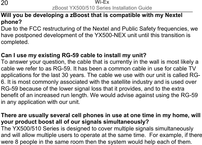 Wi-Ex zBoost YX500/510 Series Installation Guide  20Will you be developing a zBoost that is compatible with my Nextel phone? Due to the FCC restructuring of the Nextel and Public Safety frequencies, we have postponed development of the YX500-NEX unit until this transition is completed.   Can I use my existing RG-59 cable to install my unit? To answer your question, the cable that is currently in the wall is most likely a cable we refer to as RG-59. It has been a common cable in use for cable TV applications for the last 30 years. The cable we use with our unit is called RG-6. It is most commonly associated with the satellite industry and is used over RG-59 because of the lower signal loss that it provides, and to the extra benefit of an increased run length. We would advise against using the RG-59 in any application with our unit.   There are usually several cell phones in use at one time in my home, will your product boost all of our signals simultaneously? The YX500/510 Series is designed to cover multiple signals simultaneously and will allow multiple users to operate at the same time.  For example, if there were 8 people in the same room then the system would help each of them.                