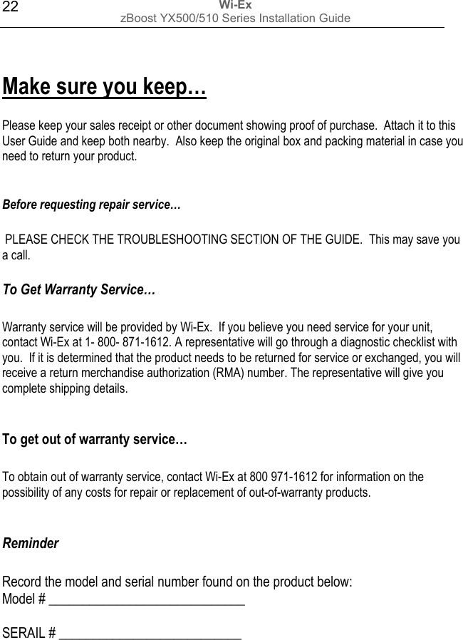 Wi-Ex zBoost YX500/510 Series Installation Guide  22 Make sure you keep…  Please keep your sales receipt or other document showing proof of purchase.  Attach it to this User Guide and keep both nearby.  Also keep the original box and packing material in case you need to return your product.  Before requesting repair service…   PLEASE CHECK THE TROUBLESHOOTING SECTION OF THE GUIDE.  This may save you a call.  To Get Warranty Service…  Warranty service will be provided by Wi-Ex.  If you believe you need service for your unit, contact Wi-Ex at 1- 800- 871-1612. A representative will go through a diagnostic checklist with you.  If it is determined that the product needs to be returned for service or exchanged, you will receive a return merchandise authorization (RMA) number. The representative will give you complete shipping details.  To get out of warranty service…  To obtain out of warranty service, contact Wi-Ex at 800 971-1612 for information on the possibility of any costs for repair or replacement of out-of-warranty products.  Reminder   Record the model and serial number found on the product below: Model # _____________________________  SERAIL # ___________________________        