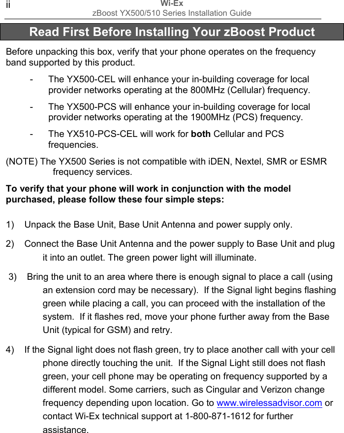 Wi-Ex zBoost YX500/510 Series Installation Guide  ii  Read First Before Installing Your zBoost Product Before unpacking this box, verify that your phone operates on the frequency band supported by this product.  -  The YX500-CEL will enhance your in-building coverage for local provider networks operating at the 800MHz (Cellular) frequency.   -  The YX500-PCS will enhance your in-building coverage for local provider networks operating at the 1900MHz (PCS) frequency. -  The YX510-PCS-CEL will work for both Cellular and PCS frequencies.  (NOTE) The YX500 Series is not compatible with iDEN, Nextel, SMR or ESMR frequency services.  To verify that your phone will work in conjunction with the model purchased, please follow these four simple steps: 1)    Unpack the Base Unit, Base Unit Antenna and power supply only. 2)    Connect the Base Unit Antenna and the power supply to Base Unit and plug it into an outlet. The green power light will illuminate.  3)    Bring the unit to an area where there is enough signal to place a call (using an extension cord may be necessary).  If the Signal light begins flashing green while placing a call, you can proceed with the installation of the system.  If it flashes red, move your phone further away from the Base Unit (typical for GSM) and retry. 4)    If the Signal light does not flash green, try to place another call with your cell phone directly touching the unit.  If the Signal Light still does not flash green, your cell phone may be operating on frequency supported by a different model. Some carriers, such as Cingular and Verizon change frequency depending upon location. Go to www.wirelessadvisor.com or contact Wi-Ex technical support at 1-800-871-1612 for further assistance.        
