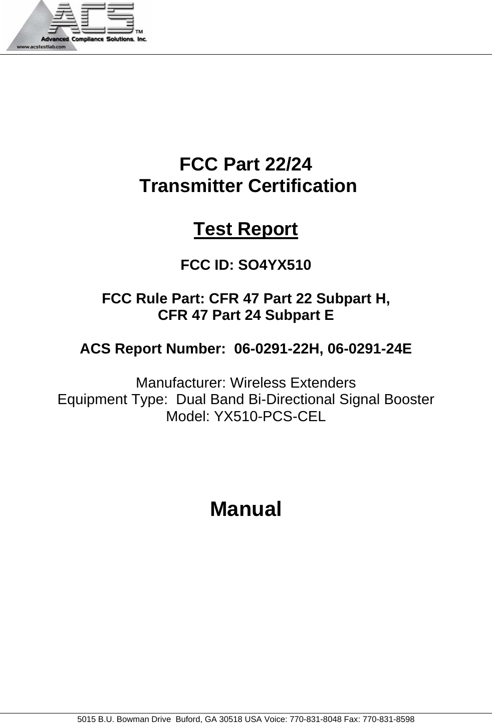                                            5015 B.U. Bowman Drive  Buford, GA 30518 USA Voice: 770-831-8048 Fax: 770-831-8598       FCC Part 22/24  Transmitter Certification  Test Report  FCC ID: SO4YX510  FCC Rule Part: CFR 47 Part 22 Subpart H, CFR 47 Part 24 Subpart E  ACS Report Number:  06-0291-22H, 06-0291-24E   Manufacturer: Wireless Extenders Equipment Type:  Dual Band Bi-Directional Signal Booster Model: YX510-PCS-CEL     Manual 