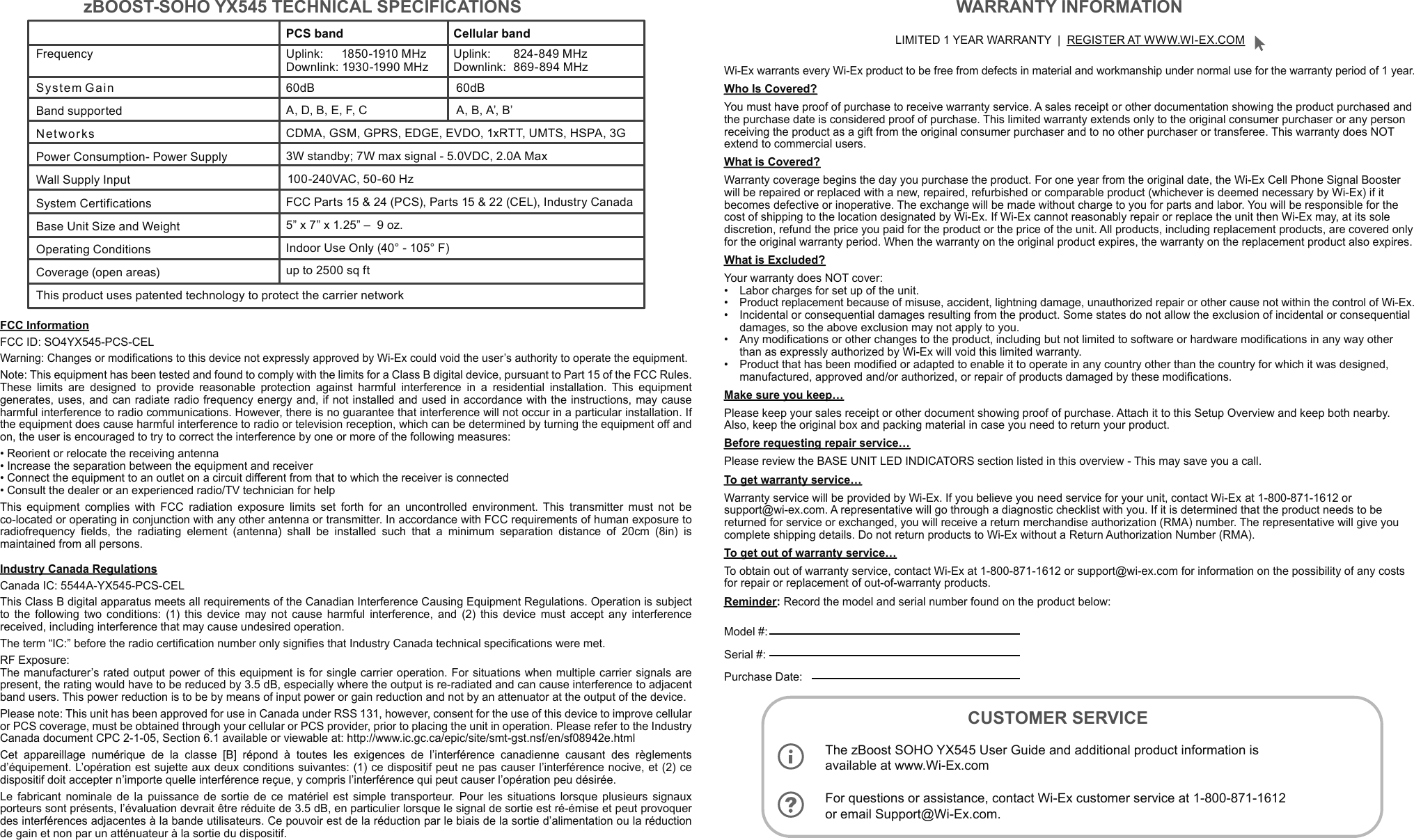 For questions or assistance, contact Wi-Ex customer service at 1-800-871-1612 or email Support@Wi-Ex.com.PCS band  Cellular band Uplink:    1850-1910 MHz  Downlink: 1930-1990 MHzUplink:  824-849 MHz  Downlink: 869-894 MHzBand supported60dB 60dBA, D, B, E, F, C A, B, A’, B’CDMA, GSM, GPRS, EDGE, EVDO, 1xRTT, UMTS, HSPA, 3GPower Consumption- Power Supply  NetworksWall Supply Input FCC Parts 15 &amp; 24 (PCS), Parts 15 &amp; 22 (CEL), Industry CanadaBase Unit Size and Weight    Operating Conditions      Coverage (open areas)Frequency  System GainSystem Certifications 5” x 7” x 1.25” –  9 oz.Indoor Use Only (40° - 105° F)This product uses patented technology to protect the carrier networkzBOOST-SOHO YX545 TECHNICAL SPECIFICATIONS LIMITED 1 YEAR WARRANTY  |  REGISTER AT WWW.WI-EX.COMWi-Ex warrants every Wi-Ex product to be free from defects in material and workmanship under normal use for the warranty period of 1 year.Who Is Covered?You must have proof of purchase to receive warranty service. A sales receipt or other documentation showing the product purchased and the purchase date is considered proof of purchase. This limited warranty extends only to the original consumer purchaser or any person receiving the product as a gift from the original consumer purchaser and to no other purchaser or transferee. This warranty does NOT extend to commercial users.What is Covered?Warranty coverage begins the day you purchase the product. For one year from the original date, the Wi-Ex Cell Phone Signal Booster will be repaired or replaced with a new, repaired, refurbished or comparable product (whichever is deemed necessary by Wi-Ex) if it becomes defective or inoperative. The exchange will be made without charge to you for parts and labor. You will be responsible for the cost of shipping to the location designated by Wi-Ex. If Wi-Ex cannot reasonably repair or replace the unit then Wi-Ex may, at its sole discretion, refund the price you paid for the product or the price of the unit. All products, including replacement products, are covered only for the original warranty period. When the warranty on the original product expires, the warranty on the replacement product also expires.What is Excluded?Your warranty does NOT cover:•   Labor charges for set up of the unit.•   Product replacement because of misuse, accident, lightning damage, unauthorized repair or other cause not within the control of Wi-Ex.•   Incidental or consequential damages resulting from the product. Some states do not allow the exclusion of incidental or consequential    damages, so the above exclusion may not apply to you.•   Any modifications or other changes to the product, including but not limited to software or hardware modifications in any way other      than as expressly authorized by Wi-Ex will void this limited warranty.•   Product that has been modified or adapted to enable it to operate in any country other than the country for which it was designed,      manufactured, approved and/or authorized, or repair of products damaged by these modifications.Make sure you keep…Please keep your sales receipt or other document showing proof of purchase. Attach it to this Setup Overview and keep both nearby. Also, keep the original box and packing material in case you need to return your product.Before requesting repair service…Please review the BASE UNIT LED INDICATORS section listed in this overview - This may save you a call.To get warranty service…Warranty service will be provided by Wi-Ex. If you believe you need service for your unit, contact Wi-Ex  at 1-800-871-1612 or support@wi-ex.com. A representative will go through a diagnostic checklist with you. If it is determined that the product needs to be returned for service or exchanged, you will receive a return merchandise authorization (RMA) number. The representative will give you complete shipping details. Do not return products to Wi-Ex without a Return Authorization Number (RMA).To get out of warranty service…To obtain out of warranty service, contact Wi-Ex at 1-800-871-1612 or support@wi-ex.com for information on the possibility of any costs for repair or replacement of out-of-warranty products.Reminder: Record the model and serial number found on the product below:Model #: Serial #: Purchase Date: WARRANTY INFORMATIONCUSTOMER SERVICE FCC InformationFCC ID: SO4YX545-PCS-CELWarning: Changes or modifications to this device not expressly approved by Wi-Ex could void the user’s authority to operate the equipment.Note: This equipment has been tested and found to comply with the limits for a Class B digital device, pursuant to Part 15 of the FCC Rules. These limits are designed to provide reasonable protection against harmful interference in a residential installation. This equipment generates, uses, and can radiate radio frequency energy and, if not installed and used in accordance with the instructions, may cause harmful interference to radio communications. However, there is no guarantee that interference will not occur in a particular installation. If the equipment does cause harmful interference to radio or television reception, which can be determined by turning the equipment off and on, the user is encouraged to try to correct the interference by one or more of the following measures:• Reorient or relocate the receiving antenna• Increase the separation between the equipment and receiver• Connect the equipment to an outlet on a circuit different from that to which the receiver is connected• Consult the dealer or an experienced radio/TV technician for helpThis equipment complies with FCC radiation exposure limits set forth for an uncontrolled environment. This transmitter must not be co-located or operating in conjunction with any other antenna or transmitter. In accordance with FCC requirements of human exposure to radiofrequency fields, the radiating element (antenna) shall be installed such that a minimum separation distance of 20cm (8in) is maintained from all persons.Industry Canada RegulationsCanada IC: 5544A-YX545-PCS-CELThis Class B digital apparatus meets all requirements of the Canadian Interference Causing Equipment Regulations. Operation is subject to the following two conditions: (1) this device may not cause harmful interference, and (2) this device must accept any interference received, including interference that may cause undesired operation.The term “IC:” before the radio certification number only signifies that Industry Canada technical specifications were met.RF Exposure:The manufacturer’s rated output power of this equipment is for single carrier operation. For situations when multiple carrier signals are present, the rating would have to be reduced by 3.5 dB, especially where the output is re-radiated and can cause interference to adjacent band users. This power reduction is to be by means of input power or gain reduction and not by an attenuator at the output of the device.Please note: This unit has been approved for use in Canada under RSS 131, however, consent for the use of this device to improve cellular or PCS coverage, must be obtained through your cellular or PCS provider, prior to placing the unit in operation. Please refer to the Industry Canada document CPC 2-1-05, Section 6.1 available or viewable at: http://www.ic.gc.ca/epic/site/smt-gst.nsf/en/sf08942e.htmlCet appareillage numérique de la classe [B] répond à toutes les exigences de l’interférence canadienne causant des règlements d’équipement. L’opération est sujette aux deux conditions suivantes: (1) ce dispositif peut ne pas causer l’interférence nocive, et (2) ce dispositif doit accepter n’importe quelle interférence reçue, y compris l’interférence qui peut causer l’opération peu désirée.Le fabricant nominale de la puissance de sortie de ce matériel est simple transporteur. Pour les situations lorsque plusieurs signaux porteurs sont présents, l’évaluation devrait être réduite de 3.5 dB, en particulier lorsque le signal de sortie est ré-émise et peut provoquer des interférences adjacentes à la bande utilisateurs. Ce pouvoir est de la réduction par le biais de la sortie d’alimentation ou la réduction de gain et non par un atténuateur à la sortie du dispositif.The zBoost SOHO YX545 User Guide and additional product information is available at www.Wi-Ex.com3W standby; 7W max signal - 5.0VDC, 2.0A Max100-240VAC, 50-60 Hzup to 2500 sq ft  