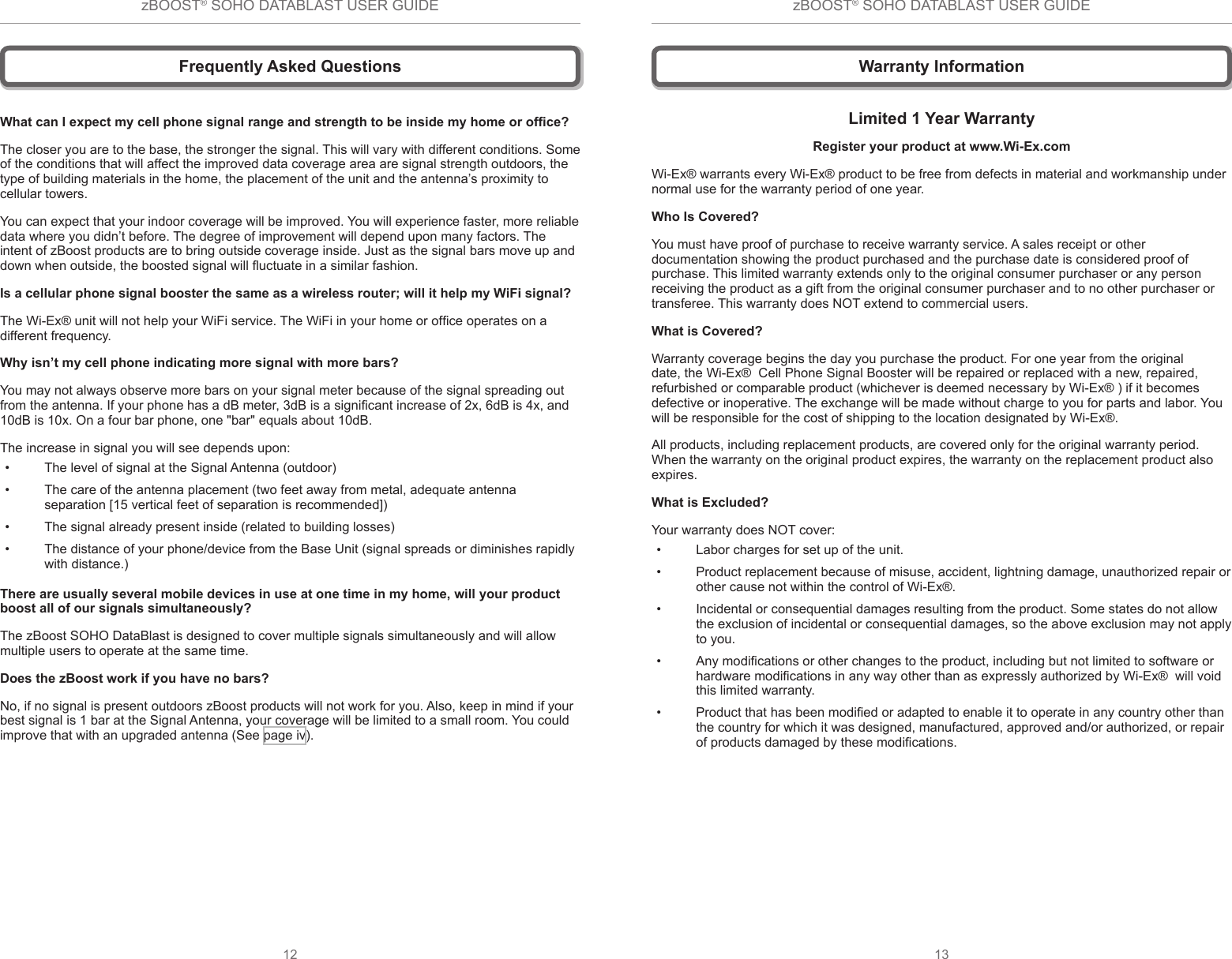 zBOOST® SOHO DATABLAST USER GUIDE12zBOOST® SOHO DATABLAST USER GUIDE13Frequently Asked QuestionsWhat can I expect my cell phone signal range and strength to be inside my home or ofce?The closer you are to the base, the stronger the signal. This will vary with different conditions. Some of the conditions that will affect the improved data coverage area are signal strength outdoors, the type of building materials in the home, the placement of the unit and the antenna’s proximity to cellular towers.You can expect that your indoor coverage will be improved. You will experience faster, more reliable data where you didn’t before. The degree of improvement will depend upon many factors. The intent of zBoost products are to bring outside coverage inside. Just as the signal bars move up and down when outside, the boosted signal will uctuate in a similar fashion. Is a cellular phone signal booster the same as a wireless router; will it help my WiFi signal? The Wi-Ex® unit will not help your WiFi service. The WiFi in your home or ofce operates on a different frequency.Why isn’t my cell phone indicating more signal with more bars?You may not always observe more bars on your signal meter because of the signal spreading out from the antenna. If your phone has a dB meter, 3dB is a signicant increase of 2x, 6dB is 4x, and 10dB is 10x. On a four bar phone, one &quot;bar&quot; equals about 10dB.  The increase in signal you will see depends upon:•  The level of signal at the Signal Antenna (outdoor)•  The care of the antenna placement (two feet away from metal, adequate antenna separation [15 vertical feet of separation is recommended])•  The signal already present inside (related to building losses)•  The distance of your phone/device from the Base Unit (signal spreads or diminishes rapidly with distance.)There are usually several mobile devices in use at one time in my home, will your product boost all of our signals simultaneously?The zBoost SOHO DataBlast is designed to cover multiple signals simultaneously and will allow multiple users to operate at the same time.Does the zBoost work if you have no bars?No, if no signal is present outdoors zBoost products will not work for you. Also, keep in mind if your best signal is 1 bar at the Signal Antenna, your coverage will be limited to a small room. You could improve that with an upgraded antenna (See page iv).Limited 1 Year WarrantyRegister your product at www.Wi-Ex.comWi-Ex® warrants every Wi-Ex® product to be free from defects in material and workmanship under normal use for the warranty period of one year. Who Is Covered?You must have proof of purchase to receive warranty service. A sales receipt or other documentation showing the product purchased and the purchase date is considered proof of purchase. This limited warranty extends only to the original consumer purchaser or any person receiving the product as a gift from the original consumer purchaser and to no other purchaser or transferee. This warranty does NOT extend to commercial users.What is Covered?Warranty coverage begins the day you purchase the product. For one year from the original date, the Wi-Ex®  Cell Phone Signal Booster will be repaired or replaced with a new, repaired, refurbished or comparable product (whichever is deemed necessary by Wi-Ex® ) if it becomes defective or inoperative. The exchange will be made without charge to you for parts and labor. You will be responsible for the cost of shipping to the location designated by Wi-Ex®. All products, including replacement products, are covered only for the original warranty period. When the warranty on the original product expires, the warranty on the replacement product also expires.What is Excluded? Your warranty does NOT cover:•  Labor charges for set up of the unit.•  Product replacement because of misuse, accident, lightning damage, unauthorized repair or other cause not within the control of Wi-Ex®.•  Incidental or consequential damages resulting from the product. Some states do not allow the exclusion of incidental or consequential damages, so the above exclusion may not apply to you.•  Any modications or other changes to the product, including but not limited to software or hardware modications in any way other than as expressly authorized by Wi-Ex®  will void this limited warranty.•  Product that has been modied or adapted to enable it to operate in any country other than the country for which it was designed, manufactured, approved and/or authorized, or repair of products damaged by these modications.Warranty Information