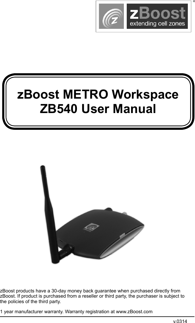 zBoost METRO Workspace ZB540 User ManualzBoost products have a 30-day money back guarantee when purchased directly from zBoost. If product is purchased from a reseller or third party, the purchaser is subject to the policies of the third party. 1 year manufacturer warranty. Warranty registration at www.zBoost.comv.0314