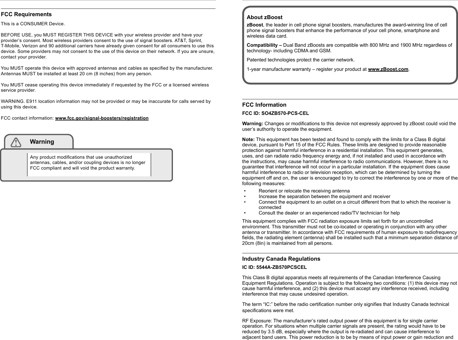 zBoost® METRO Workspace ZB540 Manual zBoost® METRO Workspace ZB540 Manuali iiFCC RequirementsThis is a CONSUMER Device.  BEFORE USE, you MUST REGISTER THIS DEVICE with your wireless provider and have your provider’s consent. Most wireless providers consent to the use of signal boosters. AT&amp;T, Sprint, T-Mobile, Verizon and 90 additional carriers have already given consent for all consumers to use this device. Some providers may not consent to the use of this device on their network. If you are unsure, contact your provider.You MUST operate this device with approved antennas and cables as speciﬁ ed by the manufacturer. Antennas MUST be installed at least 20 cm (8 inches) from any person.You MUST cease operating this device immediately if requested by the FCC or a licensed wireless service provider.WARNING. E911 location information may not be provided or may be inaccurate for calls served by using this device.FCC contact information: www.fcc.gov/signal-boosters/registration WarningAny product modiﬁ cations that use unauthorized antennas, cables, and/or coupling devices is no longer FCC compliant and will void the product warranty.FCC InformationFCC ID: SO4ZB570-PCS-CELWarning: Changes or modiﬁ cations to this device not expressly approved by zBoost could void the user’s authority to operate the equipment.Note: This equipment has been tested and found to comply with the limits for a Class B digital device, pursuant to Part 15 of the FCC Rules. These limits are designed to provide reasonable protection against harmful interference in a residential installation. This equipment generates, uses, and can radiate radio frequency energy and, if not installed and used in accordance with the instructions, may cause harmful interference to radio communications. However, there is no guarantee that interference will not occur in a particular installation. If the equipment does cause harmful interference to radio or television reception, which can be determined by turning the equipment off and on, the user is encouraged to try to correct the interference by one or more of the following measures:•  Reorient or relocate the receiving antenna•  Increase the separation between the equipment and receiver•  Connect the equipment to an outlet on a circuit different from that to which the receiver is connected•  Consult the dealer or an experienced radio/TV technician for helpThis equipment complies with FCC radiation exposure limits set forth for an uncontrolled environment. This transmitter must not be co-located or operating in conjunction with any other antenna or transmitter. In accordance with FCC requirements of human exposure to radiofrequency ﬁ elds, the radiating element (antenna) shall be installed such that a minimum separation distance of 20cm (8in) is maintained from all persons.Industry Canada RegulationsIC ID: 5544A-ZB570PCSCELThis Class B digital apparatus meets all requirements of the Canadian Interference Causing Equipment Regulations. Operation is subject to the following two conditions: (1) this device may not cause harmful interference, and (2) this device must accept any interference received, including interference that may cause undesired operation.The term “IC:” before the radio certiﬁ cation number only signiﬁ es that Industry Canada technical speciﬁ cations were met.RF Exposure: The manufacturer’s rated output power of this equipment is for single carrier operation. For situations when multiple carrier signals are present, the rating would have to be reduced by 3.5 dB, especially where the output is re-radiated and can cause interference to adjacent band users. This power reduction is to be by means of input power or gain reduction and About zBoostzBoost, the leader in cell phone signal boosters, manufactures the award-winning line of cell phone signal boosters that enhance the performance of your cell phone, smartphone and wireless data card.Compatibility – Dual Band zBoosts are compatible with 800 MHz and 1900 MHz regardless of technology- including CDMA and GSM.Patented technologies protect the carrier network.1-year manufacturer warranty – register your product at www.zBoost.com.