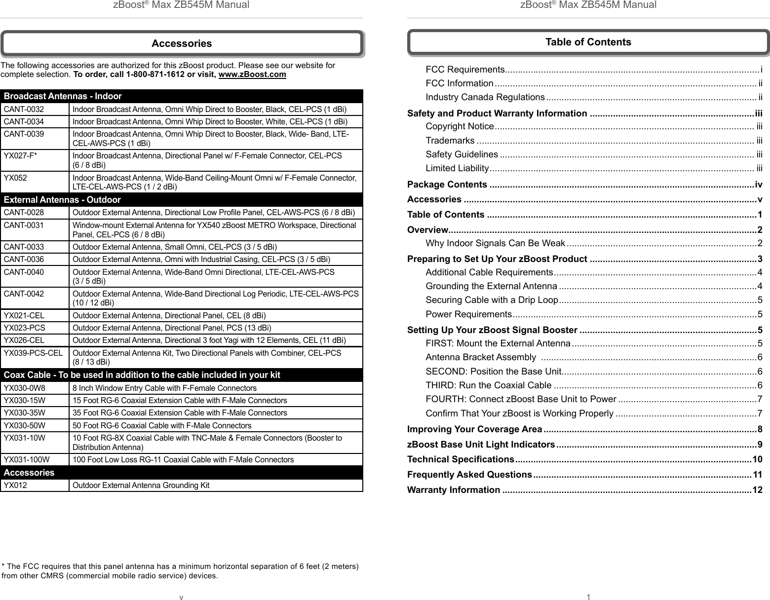 zBoost® Max ZB545M Manual zBoost® Max ZB545M Manualv 1 AccessoriesThe following accessories are authorized for this zBoost product. Please see our website for complete selection. To order, call 1-800-871-1612 or visit, www.zBoost.com* The FCC requires that this panel antenna has a minimum horizontal separation of 6 feet (2 meters) from other CMRS (commercial mobile radio service) devices.Table of ContentsFCC Requirements...................................................................................................iFCC Information ...................................................................................................... iiIndustry Canada Regulations .................................................................................. iiSafety and Product Warranty Information ................................................................iiiCopyright Notice ..................................................................................................... iiiTrademarks ............................................................................................................ iiiSafety Guidelines ................................................................................................... iiiLimited Liability ....................................................................................................... iiiPackage Contents .......................................................................................................ivAccessories ..................................................................................................................vTable of Contents .........................................................................................................1Overview........................................................................................................................2Why Indoor Signals Can Be Weak ..........................................................................2Preparing to Set Up Your zBoost Product .................................................................3Additional Cable Requirements ...............................................................................4Grounding the External Antenna .............................................................................4Securing Cable with a Drip Loop .............................................................................5Power Requirements ...............................................................................................5Setting Up Your zBoost Signal Booster .....................................................................5FIRST: Mount the External Antenna ........................................................................5Antenna Bracket Assembly  ....................................................................................6SECOND: Position the Base Unit............................................................................6THIRD: Run the Coaxial Cable ...............................................................................6FOURTH: Connect zBoost Base Unit to Power ......................................................7Conﬁ rm That Your zBoost is Working Properly .......................................................7Improving Your Coverage Area ...................................................................................8zBoost Base Unit Light Indicators ..............................................................................9Technical Speciﬁ cations ............................................................................................10Frequently Asked Questions ..................................................................................... 11Warranty Information .................................................................................................12Broadcast Antennas - IndoorCANT-0032 Indoor Broadcast Antenna, Omni Whip Direct to Booster, Black, CEL-PCS (1 dBi) CANT-0034 Indoor Broadcast Antenna, Omni Whip Direct to Booster, White, CEL-PCS (1 dBi) CANT-0039 Indoor Broadcast Antenna, Omni Whip Direct to Booster, Black, Wide- Band, LTE-CEL-AWS-PCS (1 dBi)YX027-F* Indoor Broadcast Antenna, Directional Panel w/ F-Female Connector, CEL-PCS (6 / 8 dBi) YX052 Indoor Broadcast Antenna, Wide-Band Ceiling-Mount Omni w/ F-Female Connector, LTE-CEL-AWS-PCS (1 / 2 dBi)External Antennas - OutdoorCANT-0028 Outdoor External Antenna, Directional Low Proﬁ le Panel, CEL-AWS-PCS (6 / 8 dBi)CANT-0031 Window-mount External Antenna for YX540 zBoost METRO Workspace, Directional Panel, CEL-PCS (6 / 8 dBi)CANT-0033 Outdoor External Antenna, Small Omni, CEL-PCS (3 / 5 dBi)  CANT-0036 Outdoor External Antenna, Omni with Industrial Casing, CEL-PCS (3 / 5 dBi) CANT-0040 Outdoor External Antenna, Wide-Band Omni Directional, LTE-CEL-AWS-PCS (3 / 5 dBi)CANT-0042 Outdoor External Antenna, Wide-Band Directional Log Periodic, LTE-CEL-AWS-PCS (10 / 12 dBi)YX021-CEL Outdoor External Antenna, Directional Panel, CEL (8 dBi)YX023-PCS Outdoor External Antenna, Directional Panel, PCS (13 dBi)YX026-CEL Outdoor External Antenna, Directional 3 foot Yagi with 12 Elements, CEL (11 dBi)YX039-PCS-CEL Outdoor External Antenna Kit, Two Directional Panels with Combiner, CEL-PCS (8 / 13 dBi)Coax Cable - To be used in addition to the cable included in your kitYX030-0W8 8 Inch Window Entry Cable with F-Female ConnectorsYX030-15W 15 Foot RG-6 Coaxial Extension Cable with F-Male ConnectorsYX030-35W 35 Foot RG-6 Coaxial Extension Cable with F-Male ConnectorsYX030-50W 50 Foot RG-6 Coaxial Cable with F-Male ConnectorsYX031-10W 10 Foot RG-8X Coaxial Cable with TNC-Male &amp; Female Connectors (Booster to Distribution Antenna)YX031-100W 100 Foot Low Loss RG-11 Coaxial Cable with F-Male ConnectorsAccessoriesYX012 Outdoor External Antenna Grounding Kit