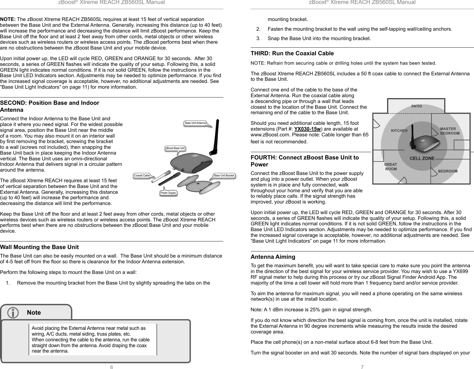 zBoost® Xtreme REACH ZB560SL Manual zBoost® Xtreme REACH ZB560SL Manual6 7NOTE: The zBoost Xtreme REACH ZB560SL requires at least 15 feet of vertical separation between the Base Unit and the External Antenna. Generally, increasing this distance (up to 40 feet) will increase the performance and decreasing the distance will limit zBoost performance. Keep the Base Unit off the ﬂ oor and at least 2 feet away from other cords, metal objects or other wireless devices such as wireless routers or wireless access points. The zBoost performs best when there are no obstructions between the zBoost Base Unit and your mobile device.Upon initial power up, the LED will cycle RED, GREEN and ORANGE for 30 seconds.  After 30 seconds, a series of GREEN ﬂ ashes will indicate the quality of your setup. Following this, a solid GREEN light indicates normal conditions. If it is not solid GREEN, follow the instructions in the Base Unit LED Indicators section. Adjustments may be needed to optimize performance. If you ﬁ nd the increased signal coverage is acceptable, however, no additional adjustments are needed. See “Base Unit Light Indicators” on page 11) for more information. SECOND: Position Base and Indoor AntennaConnect the Indoor Antenna to the Base Unit and place it where you need signal. For the widest possible signal area, position the Base Unit near the middle of a room. You may also mount it on an interior wall by ﬁ rst removing the bracket, screwing the bracket to a wall (screws not included), then snapping the Base Unit back in place keeping the Indoor Antenna vertical. The Base Unit uses an omni-directional Indoor Antenna that delivers signal in a circular pattern around the antenna. The zBoost Xtreme REACH requires at least 15 feet of vertical separation between the Base Unit and the External Antenna. Generally, increasing this distance (up to 40 feet) will increase the performance and decreasing the distance will limit the performance. Keep the Base Unit off the ﬂ oor and at least 2 feet away from other cords, metal objects or other wireless devices such as wireless routers or wireless access points. The zBoost Xtreme REACH performs best when there are no obstructions between the zBoost Base Unit and your mobile device.Wall Mounting the Base Unit The Base Unit can also be easily mounted on a wall.  The Base Unit should be a minimum distance of 4-5 feet off from the ﬂ oor so there is clearance for the Indoor Antenna extension.Perform the following steps to mount the Base Unit on a wall:1.  Remove the mounting bracket from the Base Unit by slightly spreading the tabs on the  NoteAvoid placing the External Antenna near metal such as wiring, A/C ducts, metal siding, truss plates, etc. When connecting the cable to the antenna, run the cable straight down from the antenna. Avoid draping the coax near the antenna.mounting bracket.2.  Fasten the mounting bracket to the wall using the self-tapping wall/ceiling anchors. 3.  Snap the Base Unit into the mounting bracket. THIRD: Run the Coaxial CableNOTE: Refrain from securing cable or drilling holes until the system has been tested. The zBoost Xtreme REACH ZB560SL includes a 50 ft coax cable to connect the External Antenna to the Base Unit. Connect one end of the cable to the base of the External Antenna. Run the coaxial cable along a descending pipe or through a wall that leads closest to the location of the Base Unit. Connect the remaining end of the cable to the Base Unit.Should you need additional cable length, 15 foot extensions (Part #: YX030-15w) are available at www.zBoost.com. Please note: Cable longer than 65 feet is not recommended. FOURTH: Connect zBoost Base Unit to PowerConnect the zBoost Base Unit to the power supply and plug into a power outlet. When your zBoost system is in place and fully connected, walk throughout your home and verify that you are able to reliably place calls. If the signal strength has improved, your zBoost is working. Upon initial power up, the LED will cycle RED, GREEN and ORANGE for 30 seconds. After 30 seconds, a series of GREEN ﬂ ashes will indicate the quality of your setup. Following this, a solid GREEN light indicates normal conditions. If it is not solid GREEN, follow the instructions in the Base Unit LED Indicators section. Adjustments may be needed to optimize performance. If you ﬁ nd the increased signal coverage is acceptable, however, no additional adjustments are needed. See “Base Unit Light Indicators” on page 11 for more information. Antenna AimingTo get the maximum beneﬁ t, you will want to take special care to make sure you point the antenna in the direction of the best signal for your wireless service provider. You may wish to use a YX699 RF signal meter to help during this process or try our zBoost Signal Finder Android App. The majority of the time a cell tower will hold more than 1 frequency band and/or service provider.To aim the antenna for maximum signal, you will need a phone operating on the same wireless network(s) in use at the install location.Note: A 1 dBm increase is 25% gain in signal strength.If you do not know which direction the best signal is coming from, once the unit is installed, rotate the External Antenna in 90 degree increments while measuring the results inside the desired coverage area. Place the cell phone(s) on a non-metal surface about 6-8 feet from the Base Unit.Turn the signal booster on and wait 30 seconds. Note the number of signal bars displayed on your zBoost Base UnitPower SupplyBase Unit AntennaCoaxial Cable Base Unit Bracket