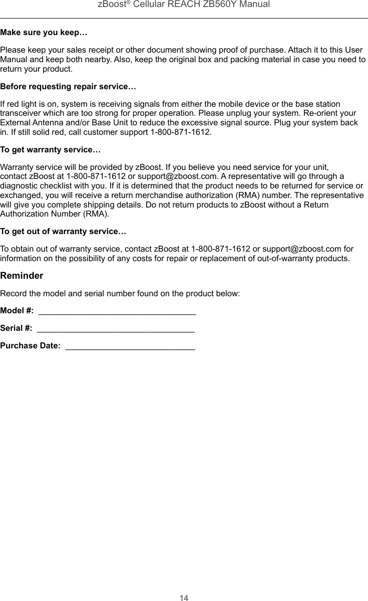 zBoost® Cellular REACH ZB560Y Manual14Make sure you keep…Please keep your sales receipt or other document showing proof of purchase. Attach it to this User Manual and keep both nearby. Also, keep the original box and packing material in case you need to return your product.Before requesting repair service…If red light is on, system is receiving signals from either the mobile device or the base station transceiver which are too strong for proper operation. Please unplug your system. Re-orient your External Antenna and/or Base Unit to reduce the excessive signal source. Plug your system back in. If still solid red, call customer support 1-800-871-1612.To get warranty service…Warranty service will be provided by zBoost. If you believe you need service for your unit, contact zBoost at 1-800-871-1612 or support@zboost.com. A representative will go through a diagnostic checklist with you. If it is determined that the product needs to be returned for service or exchanged, you will receive a return merchandise authorization (RMA) number. The representative will give you complete shipping details. Do not return products to zBoost without a Return Authorization Number (RMA).To get out of warranty service…To obtain out of warranty service, contact zBoost at 1-800-871-1612 or support@zboost.com for information on the possibility of any costs for repair or replacement of out-of-warranty products.ReminderRecord the model and serial number found on the product below:Model #:  __________________________________Serial #:  __________________________________Purchase Date:  ____________________________