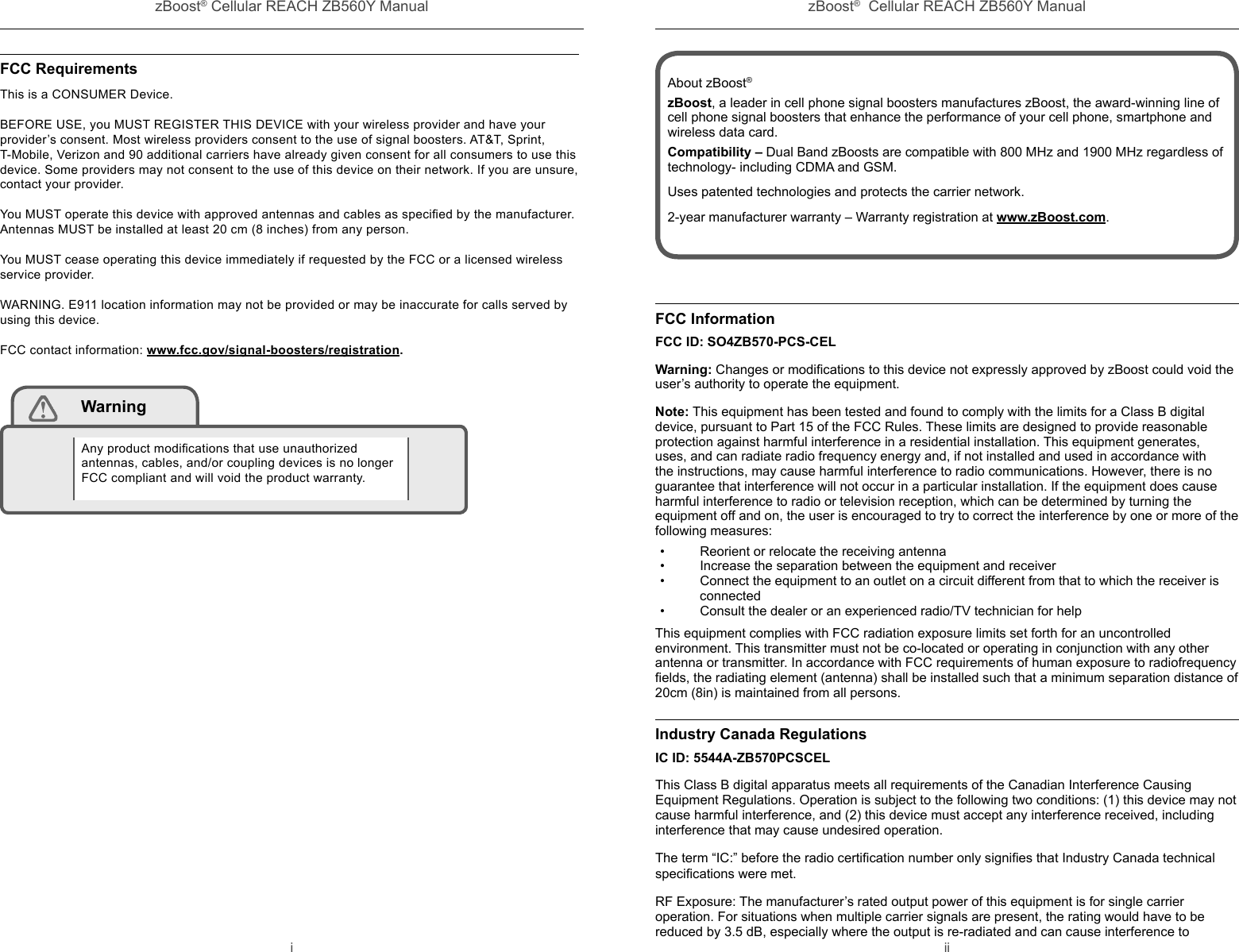 zBoost® Cellular REACH ZB560Y Manual zBoost®  Cellular REACH ZB560Y Manuali iiFCC RequirementsThis is a CONSUMER Device.  BEFORE USE, you MUST REGISTER THIS DEVICE with your wireless provider and have your provider’s consent. Most wireless providers consent to the use of signal boosters. AT&amp;T, Sprint, T-Mobile, Verizon and 90 additional carriers have already given consent for all consumers to use this device. Some providers may not consent to the use of this device on their network. If you are unsure, contact your provider.You MUST operate this device with approved antennas and cables as speciﬁ ed by the manufacturer. Antennas MUST be installed at least 20 cm (8 inches) from any person.You MUST cease operating this device immediately if requested by the FCC or a licensed wireless service provider.WARNING. E911 location information may not be provided or may be inaccurate for calls served by using this device.FCC contact information: www.fcc.gov/signal-boosters/registration. WarningAny product modiﬁ cations that use unauthorized antennas, cables, and/or coupling devices is no longer FCC compliant and will void the product warranty.FCC InformationFCC ID: SO4ZB570-PCS-CELWarning: Changes or modiﬁ cations to this device not expressly approved by zBoost could void the user’s authority to operate the equipment.Note: This equipment has been tested and found to comply with the limits for a Class B digital device, pursuant to Part 15 of the FCC Rules. These limits are designed to provide reasonable protection against harmful interference in a residential installation. This equipment generates, uses, and can radiate radio frequency energy and, if not installed and used in accordance with the instructions, may cause harmful interference to radio communications. However, there is no guarantee that interference will not occur in a particular installation. If the equipment does cause harmful interference to radio or television reception, which can be determined by turning the equipment off and on, the user is encouraged to try to correct the interference by one or more of the following measures:•  Reorient or relocate the receiving antenna•  Increase the separation between the equipment and receiver•  Connect the equipment to an outlet on a circuit different from that to which the receiver is connected•  Consult the dealer or an experienced radio/TV technician for helpThis equipment complies with FCC radiation exposure limits set forth for an uncontrolled environment. This transmitter must not be co-located or operating in conjunction with any other antenna or transmitter. In accordance with FCC requirements of human exposure to radiofrequency ﬁ elds, the radiating element (antenna) shall be installed such that a minimum separation distance of 20cm (8in) is maintained from all persons.Industry Canada RegulationsIC ID: 5544A-ZB570PCSCELThis Class B digital apparatus meets all requirements of the Canadian Interference Causing Equipment Regulations. Operation is subject to the following two conditions: (1) this device may not cause harmful interference, and (2) this device must accept any interference received, including interference that may cause undesired operation.The term “IC:” before the radio certiﬁ cation number only signiﬁ es that Industry Canada technical speciﬁ cations were met.RF Exposure: The manufacturer’s rated output power of this equipment is for single carrier operation. For situations when multiple carrier signals are present, the rating would have to be reduced by 3.5 dB, especially where the output is re-radiated and can cause interference to About zBoost®zBoost, a leader in cell phone signal boosters manufactures zBoost, the award-winning line of cell phone signal boosters that enhance the performance of your cell phone, smartphone and wireless data card.Compatibility – Dual Band zBoosts are compatible with 800 MHz and 1900 MHz regardless of technology- including CDMA and GSM.Uses patented technologies and protects the carrier network.2-year manufacturer warranty – Warranty registration at www.zBoost.com.