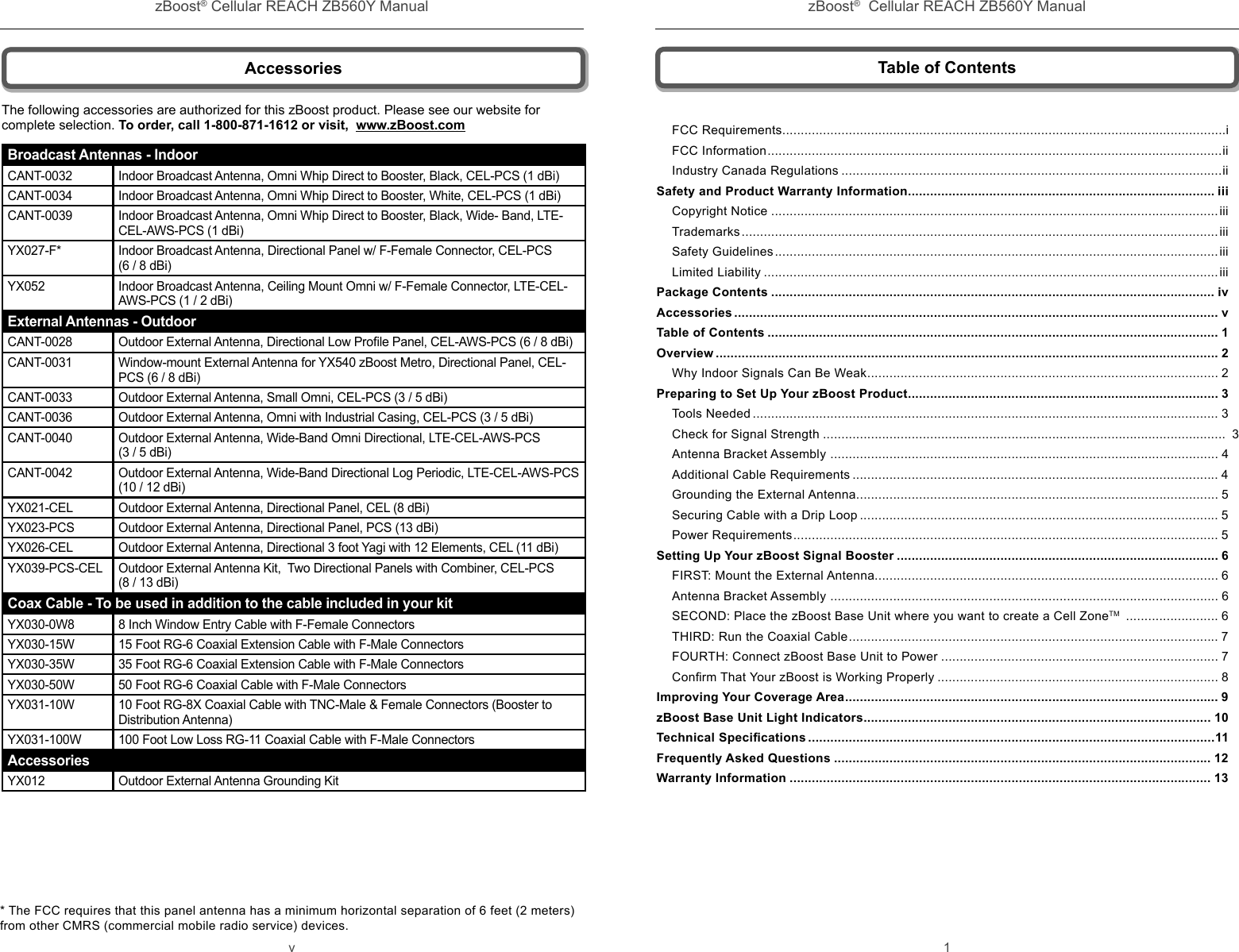 zBoost® Cellular REACH ZB560Y Manual zBoost®  Cellular REACH ZB560Y Manualv 1 AccessoriesBroadcast Antennas - IndoorCANT-0032 Indoor Broadcast Antenna, Omni Whip Direct to Booster, Black, CEL-PCS (1 dBi) CANT-0034 Indoor Broadcast Antenna, Omni Whip Direct to Booster, White, CEL-PCS (1 dBi) CANT-0039 Indoor Broadcast Antenna, Omni Whip Direct to Booster, Black, Wide- Band, LTE-CEL-AWS-PCS (1 dBi)YX027-F* Indoor Broadcast Antenna, Directional Panel w/ F-Female Connector, CEL-PCS (6 / 8 dBi) YX052 Indoor Broadcast Antenna, Ceiling Mount Omni w/ F-Female Connector, LTE-CEL-AWS-PCS (1 / 2 dBi)External Antennas - OutdoorCANT-0028 Outdoor External Antenna, Directional Low Proﬁ le Panel, CEL-AWS-PCS (6 / 8 dBi)CANT-0031 Window-mount External Antenna for YX540 zBoost Metro, Directional Panel, CEL-PCS (6 / 8 dBi)CANT-0033 Outdoor External Antenna, Small Omni, CEL-PCS (3 / 5 dBi)  CANT-0036 Outdoor External Antenna, Omni with Industrial Casing, CEL-PCS (3 / 5 dBi) CANT-0040 Outdoor External Antenna, Wide-Band Omni Directional, LTE-CEL-AWS-PCS (3 / 5 dBi)CANT-0042 Outdoor External Antenna, Wide-Band Directional Log Periodic, LTE-CEL-AWS-PCS (10 / 12 dBi)YX021-CEL Outdoor External Antenna, Directional Panel, CEL (8 dBi)YX023-PCS Outdoor External Antenna, Directional Panel, PCS (13 dBi)YX026-CEL Outdoor External Antenna, Directional 3 foot Yagi with 12 Elements, CEL (11 dBi)YX039-PCS-CEL Outdoor External Antenna Kit,  Two Directional Panels with Combiner, CEL-PCS (8 / 13 dBi)Coax Cable - To be used in addition to the cable included in your kitYX030-0W8 8 Inch Window Entry Cable with F-Female ConnectorsYX030-15W 15 Foot RG-6 Coaxial Extension Cable with F-Male ConnectorsYX030-35W 35 Foot RG-6 Coaxial Extension Cable with F-Male ConnectorsYX030-50W 50 Foot RG-6 Coaxial Cable with F-Male ConnectorsYX031-10W 10 Foot RG-8X Coaxial Cable with TNC-Male &amp; Female Connectors (Booster to Distribution Antenna)YX031-100W 100 Foot Low Loss RG-11 Coaxial Cable with F-Male ConnectorsAccessoriesYX012 Outdoor External Antenna Grounding KitThe following accessories are authorized for this zBoost product. Please see our website for complete selection. To order, call 1-800-871-1612 or visit,  www.zBoost.com* The FCC requires that this panel antenna has a minimum horizontal separation of 6 feet (2 meters) from other CMRS (commercial mobile radio service) devices.Table of ContentsFCC Requirements ........................................................................................................................iFCC Information ...........................................................................................................................iiIndustry Canada Regulations .......................................................................................................iiSafety and Product Warranty Information ................................................................................... iiiCopyright Notice .........................................................................................................................iiiTrademarks .................................................................................................................................iiiSafety Guidelines ........................................................................................................................iiiLimited Liability ...........................................................................................................................iiiPackage Contents ........................................................................................................................ ivAccessories ................................................................................................................................... vTable of Contents .......................................................................................................................... 1Overview ........................................................................................................................................ 2Why Indoor Signals Can Be Weak ............................................................................................... 2Preparing to Set Up Your zBoost Product .................................................................................... 3Tools Needed .............................................................................................................................. 3Check for Signal Strength .............................................................................................................  3Antenna Bracket Assembly  ......................................................................................................... 4Additional Cable Requirements ................................................................................................... 4Grounding the External Antenna .................................................................................................. 5Securing Cable with a Drip Loop ................................................................................................. 5Power Requirements ................................................................................................................... 5Setting Up Your zBoost Signal Booster ....................................................................................... 6FIRST: Mount the External Antenna............................................................................................. 6Antenna Bracket Assembly  ......................................................................................................... 6SECOND: Place the zBoost Base Unit where you want to create a Cell ZoneTM  ......................... 6THIRD: Run the Coaxial Cable .................................................................................................... 7FOURTH: Connect zBoost Base Unit to Power ........................................................................... 7Conﬁ rm That Your zBoost is Working Properly ............................................................................ 8Improving Your Coverage Area ..................................................................................................... 9zBoost Base Unit Light Indicators .............................................................................................. 10Technical Speciﬁ cations ..............................................................................................................11Frequently Asked Questions ...................................................................................................... 12Warranty Information .................................................................................................................. 13