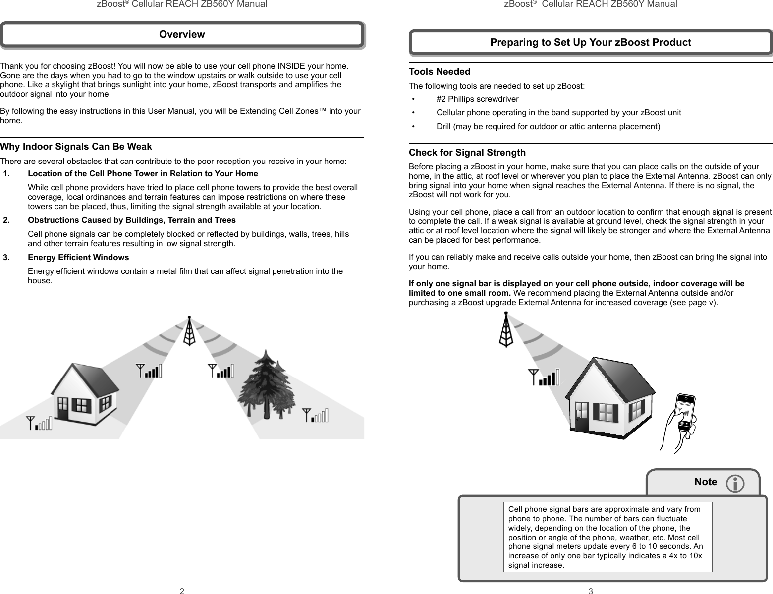 zBoost® Cellular REACH ZB560Y Manual zBoost®  Cellular REACH ZB560Y Manual2 3Preparing to Set Up Your zBoost ProductTools NeededThe following tools are needed to set up zBoost:•  #2 Phillips screwdriver•  Cellular phone operating in the band supported by your zBoost unit•  Drill (may be required for outdoor or attic antenna placement)Check for Signal Strength Before placing a zBoost in your home, make sure that you can place calls on the outside of your home, in the attic, at roof level or wherever you plan to place the External Antenna. zBoost can only bring signal into your home when signal reaches the External Antenna. If there is no signal, the zBoost will not work for you.Using your cell phone, place a call from an outdoor location to conﬁ rm that enough signal is present to complete the call. If a weak signal is available at ground level, check the signal strength in your attic or at roof level location where the signal will likely be stronger and where the External Antenna can be placed for best performance.If you can reliably make and receive calls outside your home, then zBoost can bring the signal into your home.  If only one signal bar is displayed on your cell phone outside, indoor coverage will be limited to one small room. We recommend placing the External Antenna outside and/or purchasing a zBoost upgrade External Antenna for increased coverage (see page v).       NoteCell phone signal bars are approximate and vary from phone to phone. The number of bars can ﬂ uctuate widely, depending on the location of the phone, the position or angle of the phone, weather, etc. Most cell phone signal meters update every 6 to 10 seconds. An increase of only one bar typically indicates a 4x to 10x signal increase.OverviewThank you for choosing zBoost! You will now be able to use your cell phone INSIDE your home. Gone are the days when you had to go to the window upstairs or walk outside to use your cell phone. Like a skylight that brings sunlight into your home, zBoost transports and ampliﬁ es the outdoor signal into your home.By following the easy instructions in this User Manual, you will be Extending Cell Zones™ into your home.Why Indoor Signals Can Be WeakThere are several obstacles that can contribute to the poor reception you receive in your home:1.  Location of the Cell Phone Tower in Relation to Your HomeWhile cell phone providers have tried to place cell phone towers to provide the best overall coverage, local ordinances and terrain features can impose restrictions on where these towers can be placed, thus, limiting the signal strength available at your location.2.  Obstructions Caused by Buildings, Terrain and TreesCell phone signals can be completely blocked or reﬂ ected by buildings, walls, trees, hills and other terrain features resulting in low signal strength.3. Energy Efﬁ cient WindowsEnergy efﬁ cient windows contain a metal ﬁ lm that can affect signal penetration into the house. 