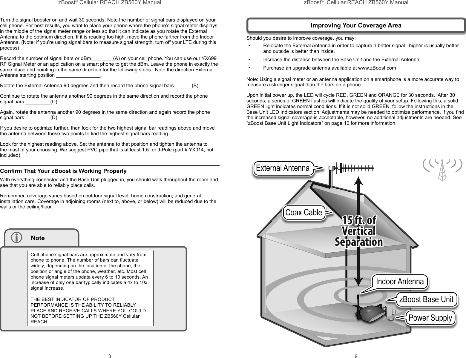 zBoost® Cellular REACH ZB560Y Manual zBoost®  Cellular REACH ZB560Y Manual8 9Improving Your Coverage AreaShould you desire to improve coverage, you may:•  Relocate the External Antenna in order to capture a better signal –higher is usually better and outside is better than inside.•  Increase the distance between the Base Unit and the External Antenna.•  Purchase an upgrade antenna available at www.zBoost.comNote: Using a signal meter or an antenna application on a smartphone is a more accurate way to measure a stronger signal than the bars on a phone.Upon initial power up, the LED will cycle RED, GREEN and ORANGE for 30 seconds.  After 30 seconds, a series of GREEN ﬂ ashes will indicate the quality of your setup. Following this, a solid GREEN light indicates normal conditions. If it is not solid GREEN, follow the instructions in the Base Unit LED Indicators section. Adjustments may be needed to optimize performance. If you ﬁ nd the increased signal coverage is acceptable, however, no additional adjustments are needed. See “zBoost Base Unit Light Indicators” on page 10 for more information.zBoost Base UnitPower SupplyzBoost Ba Indoor AntennaCoax CableExternal Antenna15 ft. ofVerticalSeparationTurn the signal booster on and wait 30 seconds. Note the number of signal bars displayed on your cell phone. For best results, you want to place your phone where the phone’s signal meter displays in the middle of the signal meter range or less so that it can indicate as you rotate the External Antenna to the optimum direction. If it is reading too high, move the phone farther from the Indoor Antenna. (Note: if you’re using signal bars to measure signal strength, turn off your LTE during this process)Record the number of signal bars or dBm________(A) on your cell phone. You can use our YX699 RF Signal Meter or an application on a smart phone to get the dBm. Leave the phone in exactly the same place and pointing in the same direction for the following steps.  Note the direction External Antenna starting position ________________.Rotate the External Antenna 90 degrees and then record the phone signal bars ______(B).Continue to rotate the antenna another 90 degrees in the same direction and record the phone signal bars _________(C). Again, rotate the antenna another 90 degrees in the same direction and again record the phone signal bars _________(D).If you desire to optimize further, then look for the two highest signal bar readings above and move the antenna between these two points to ﬁ nd the highest signal bars reading. Look for the highest reading above. Set the antenna to that position and tighten the antenna to the mast of your choosing. We suggest PVC pipe that is at least 1.5” or J-Pole (part # YX014, not included).Conﬁ rm That Your zBoost is Working ProperlyWith everything connected and the Base Unit plugged in, you should walk throughout the room and see that you are able to reliably place calls. Remember, coverage varies based on outdoor signal level, home construction, and general installation care. Coverage in adjoining rooms (next to, above, or below) will be reduced due to the walls or the ceiling/ﬂ oor.  NoteCell phone signal bars are approximate and vary from phone to phone. The number of bars can ﬂ uctuate widely, depending on the location of the phone, the position or angle of the phone, weather, etc. Most cell phone signal meters update every 6 to 10 seconds. An increase of only one bar typically indicates a 4x to 10x signal increase.THE BEST INDICATOR OF PRODUCT PERFORMANCE IS THE ABILITY TO RELIABLY PLACE AND RECEIVE CALLS WHERE YOU COULD NOT BEFORE SETTING UP THE ZB560Y Cellular REACH.