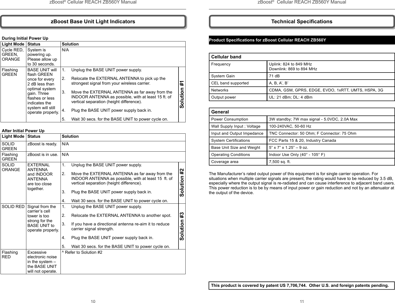 zBoost® Cellular REACH ZB560Y Manual zBoost®  Cellular REACH ZB560Y Manual10 11Technical Speciﬁ cationsProduct Speciﬁ cations for zBoost Cellular REACH ZB560Y Cellular bandFrequency   Uplink: 824 to 849 MHz  Downlink: 869 to 894 MHzSystem Gain 71 dBCEL band supported A, B, A’, B’Networks CDMA, GSM, GPRS, EDGE, EVDO, 1xRTT, UMTS, HSPA, 3GOutput power UL: 21 dBm; DL: 4 dBmGeneralPower Consumption 3W standby; 7W max signal - 5.0VDC, 2.0A MaxWall Supply Input ; Voltage 100-240VAC, 50-60 HzInput and Output Impedance TNC Connector: 50 Ohm; F Connector: 75 OhmSystem Certiﬁ cations FCC Parts 15 &amp; 20, Industry CanadaBase Unit Size and Weight 5” x 7” x 1.25” – 9 oz.Operating Conditions  Indoor Use Only (40° - 105° F)Coverage area 7,500 sq. ft.The Manufacturer’s rated output power of this equipment is for single carrier operation. For situations when multiple carrier signals are present, the rating would have to be reduced by 3.5 dB, especially where the output signal is re-radiated and can cause interference to adjacent band users. This power reduction is to be by means of input power or gain reduction and not by an attenuator at the output of the device.This product is covered by patent US 7,706,744.  Other U.S. and foreign patents pending. zBoost Base Unit Light IndicatorsDuring Initial Power UpLight Mode Status SolutionCycle RED, GREEN, ORANGESystem is powering up. Please allow up to 30 seconds.N/AFlashing GREENBASE UNIT will ﬂ ash GREEN once for every 2 dB less than optimal system gain. Three  ﬂ ashes or less indicates the  system will still operate properly.1.  Unplug the BASE UNIT power supply. 2.  Relocate the EXTERNAL ANTENNA to pick up the strongest signal from your wireless carrier. 3.  Move the EXTERNAL ANTENNA as far away from the INDOOR ANTENNA as possible, with at least 15 ft. of vertical separation (height difference).4.  Plug the BASE UNIT power supply back in.5.  Wait 30 secs. for the BASE UNIT to power cycle on.Solution #1After Initial Power UpLight Mode Status SolutionSOLID GREENzBoost is ready. N/AFlashing GREENzBoost is in use. N/ASOLID ORANGEEXTERNAL ANTENNA and INDOOR ANTENNA are too close together. 1.  Unplug the BASE UNIT power supply. 2.  Move the EXTERNAL ANTENNA as far away from the INDOOR ANTENNA as possible, with at least 15  ft. of vertical separation (height difference).3.  Plug the BASE UNIT power supply back in.4.  Wait 30 secs. for the BASE UNIT to power cycle on.Solution #2SOLID RED Signal from the carrier’s cell tower is too strong for the BASE UNIT to operate properly. 1.  Unplug the BASE UNIT power supply. 2.  Relocate the EXTERNAL ANTENNA to another spot. 3.  If you have a directional antenna re-aim it to reduce carrier signal strength.4.  Plug the BASE UNIT power supply back in.5.  Wait 30 secs. for the BASE UNIT to power cycle on.Solution #3Flashing REDExcessive electronic noise in the system – the BASE UNIT will not operate.^ Refer to Solution #2