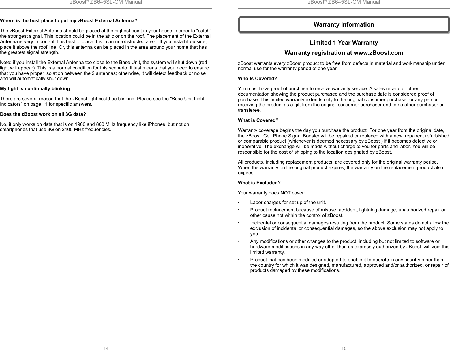 zBoost® ZB645SL-CM Manual zBoost® ZB645SL-CM Manual14 15Where is the best place to put my zBoost External Antenna? The zBoost External Antenna should be placed at the highest point in your house in order to “catch” the strongest signal. This location could be in the attic or on the roof. The placement of the External Antenna is very important. It is best to place this in an un-obstructed area.  If you install it outside, place it above the roof line. Or, this antenna can be placed in the area around your home that has the greatest signal strength.Note: if you install the External Antenna too close to the Base Unit, the system will shut down (red light will appear). This is a normal condition for this scenario. It just means that you need to ensure that you have proper isolation between the 2 antennas; otherwise, it will detect feedback or noise and will automatically shut down.My light is continually blinkingThere are several reason that the zBoost light could be blinking. Please see the “Base Unit Light Indicators” on page 11 for speciﬁ c answers. Does the zBoost work on all 3G data?No, it only works on data that is on 1900 and 800 MHz frequency like iPhones, but not on smartphones that use 3G on 2100 MHz frequencies.Limited 1 Year WarrantyWarranty registration at www.zBoost.comzBoost warrants every zBoost product to be free from defects in material and workmanship under normal use for the warranty period of one year. Who Is Covered?You must have proof of purchase to receive warranty service. A sales receipt or other documentation showing the product purchased and the purchase date is considered proof of purchase. This limited warranty extends only to the original consumer purchaser or any person receiving the product as a gift from the original consumer purchaser and to no other purchaser or transferee. What is Covered?Warranty coverage begins the day you purchase the product. For one year from the original date, the zBoost  Cell Phone Signal Booster will be repaired or replaced with a new, repaired, refurbished or comparable product (whichever is deemed necessary by zBoost ) if it becomes defective or inoperative. The exchange will be made without charge to you for parts and labor. You will be responsible for the cost of shipping to the location designated by zBoost. All products, including replacement products, are covered only for the original warranty period. When the warranty on the original product expires, the warranty on the replacement product also expires.What is Excluded? Your warranty does NOT cover:•  Labor charges for set up of the unit.•  Product replacement because of misuse, accident, lightning damage, unauthorized repair or other cause not within the control of zBoost.•  Incidental or consequential damages resulting from the product. Some states do not allow the exclusion of incidental or consequential damages, so the above exclusion may not apply to you.• Any modiﬁ cations or other changes to the product, including but not limited to software or hardware modiﬁ cations in any way other than as expressly authorized by zBoost  will void this limited warranty.•  Product that has been modiﬁ ed or adapted to enable it to operate in any country other than the country for which it was designed, manufactured, approved and/or authorized, or repair of products damaged by these modiﬁ cations. Warranty Information