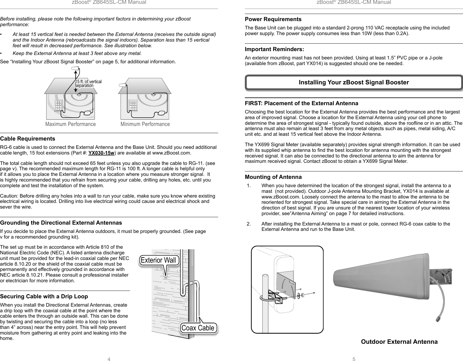 zBoost® ZB645SL-CM Manual zBoost® ZB645SL-CM Manual4 5Power RequirementsThe Base Unit can be plugged into a standard 2-prong 110 VAC receptacle using the included power supply. The power supply consumes less than 10W (less than 0.2A).Important Reminders:An exterior mounting mast has not been provided. Using at least 1.5” PVC pipe or a J-pole (available from zBoost, part YX014) is suggested should one be needed.Coax CableExterior WallBefore installing, please note the following important factors in determining your zBoost performance:•  At least 15 vertical feet is needed between the External Antenna (receives the outside signal) and the Indoor Antenna (rebroadcasts the signal indoors). Separation less than 15 vertical feet will result in decreased performance. See illustration below. •  Keep the External Antenna at least 3 feet above any metal. See “Installing Your zBoost Signal Booster” on page 5, for additional information.Cable RequirementsRG-6 cable is used to connect the External Antenna and the Base Unit. Should you need additional cable length, 15 foot extensions (Part #: YX030-15w) are available at www.zBoost.com. The total cable length should not exceed 65 feet unless you also upgrade the cable to RG-11. (see page v). The recommended maximum length for RG-11 is 100 ft. A longer cable is helpful only if it allows you to place the External Antenna in a location where you measure stronger signal.  It is highly recommended that you refrain from securing your cable, drilling any holes, etc. until you complete and test the installation of the system.Caution: Before drilling any holes into a wall to run your cable, make sure you know where existing electrical wiring is located. Drilling into live electrical wiring could cause and electrical shock and sever the wire.Grounding the Directional External AntennasIf you decide to place the External Antenna outdoors, it must be properly grounded. (See page v for a recommended grounding kit).The set up must be in accordance with Article 810 of the National Electric Code (NEC). A listed antenna discharge unit must be provided for the lead-in coaxial cable per NEC article 8.10.20 or the shield of the coaxial cable must be permanently and effectively grounded in accordance with NEC article 8.10.21. Please consult a professional installer or electrician for more information. Securing Cable with a Drip LoopWhen you install the Directional External Antennas, create a drip loop with the coaxial cable at the point where the cable enters the through an outside wall. This can be done by twisting and securing the cable into a loop (no less than 4” across) near the entry point. This will help prevent moisture from gathering at entry point and leaking into the home.Maximum Performance Minimum Performance15 ft. of vertical separation15 ft. of vertical separation15 ft. of vertical separation Installing Your zBoost Signal BoosterOutdoor External AntennaFIRST: Placement of the External AntennaChoosing the best location for the External Antenna provides the best performance and the largest area of improved signal. Choose a location for the External Antenna using your cell phone to determine the area of strongest signal - typically found outside, above the rooﬂ ine or in an attic. The antenna must also remain at least 3 feet from any metal objects such as pipes, metal siding, A/C unit etc. and at least 15 vertical feet above the Indoor Antenna.The YX699 Signal Meter (available separately) provides signal strength information. It can be used with its supplied whip antenna to ﬁ nd the best location for antenna mounting with the strongest received signal. It can also be connected to the directional antenna to aim the antenna for maximum received signal. Contact zBoost to obtain a YX699 Signal Meter.Mounting of Antenna1.  When you have determined the location of the strongest signal, install the antenna to a mast  (not provided). Outdoor J-pole Antenna Mounting Bracket, YX014 is available at www.zBoost.com. Loosely connect the antenna to the mast to allow the antenna to be reoriented for strongest signal. Take special care in aiming the External Antenna in the direction of best signal. If you are unsure of the nearest tower location of your wireless provider, see”Antenna Aiming” on page 7 for detailed instructions.2.  After installing the External Antenna to a mast or pole, connect RG-6 coax cable to the External Antenna and run to the Base Unit. 