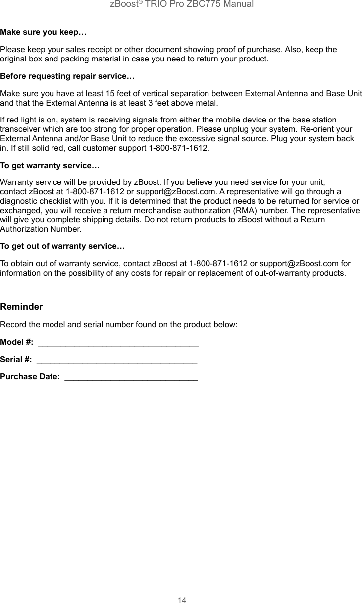 zBoost® TRIO Pro ZBC775 Manual14Make sure you keep…Please keep your sales receipt or other document showing proof of purchase. Also, keep the original box and packing material in case you need to return your product.Before requesting repair service…Make sure you have at least 15 feet of vertical separation between External Antenna and Base Unit and that the External Antenna is at least 3 feet above metal.If red light is on, system is receiving signals from either the mobile device or the base station transceiver which are too strong for proper operation. Please unplug your system. Re-orient your External Antenna and/or Base Unit to reduce the excessive signal source. Plug your system back in. If still solid red, call customer support 1-800-871-1612.To get warranty service…Warranty service will be provided by zBoost. If you believe you need service for your unit, contact zBoost at 1-800-871-1612 or support@zBoost.com. A representative will go through a diagnostic checklist with you. If it is determined that the product needs to be returned for service or exchanged, you will receive a return merchandise authorization (RMA) number. The representative will give you complete shipping details. Do not return products to zBoost without a Return Authorization Number.To get out of warranty service…To obtain out of warranty service, contact zBoost at 1-800-871-1612 or support@zBoost.com for information on the possibility of any costs for repair or replacement of out-of-warranty products.ReminderRecord the model and serial number found on the product below:Model #:  ___________________________________Serial #:  ___________________________________Purchase Date:  _____________________________