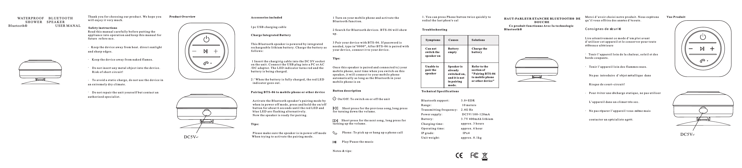   l p c  U S B  c h a rg in g ca bl e  Th is B lu et oo th s pe ak er i s po we re d by i nt eg ra te d  r e c h a r ge ab le l it hi um b at te ry. C ha rg e  t h e  b a t t e r y  a s  f o l l o w s :                         1 I n s e r t  t h e  c h a rg ir ig c ab le i nt o th e DC S V s oc ke t  o n  t h e  u n i t .  C o n n e c t  t h e  U S B  p l u g i n t o  a  P C o r A C  / D C a d a p t o r. T h e  L E D  i n d i c a t o r  t u r n s  r e d  a n d  t h e  b a t t e r y i s  b e i n g  c h a rg ed .         WAT ERP R OO F    B L U E T O O T H                   S H OW E R    S PE A KE R Blu etoo th®                         USE R M AN ALT h a n k y o u f o r c h o o s i n g  o u r  p r o d u c t . We h op e y o uw i l l  e n j o y  i t v e r y  m u c h .Product OverviewDC5V  Acc e ss orie s in c luded  C ha rge I ntegr at ed B a tterySa f ety in stru cti o nsR e a d  t h i s m a n u a l  c a r e f u l l y  b e f o r e p u t t i n g t h ea p p l i a n c e i n t o  o p e r a t i o n  a n d  k e e p t h i s  m a n u a l f o rf u t u r e   r e f e r e n c e .  1 Tu r n o n  y o u r m o b i l e  p h o n e  a n d  a c t i v a t e t h eB l u e t o o t h f u n c t i o n .2 S e a r c h  f o r  B l u e t o o t h  d e v i c e s . B T S - 0 6  w i ll s ho wu p .3 P a i r  y o u r d e v i c e  w i t h B T S - 0 6 . I f  p a s s w o rd i sn e e d e d , t y p e  i n “ 0 0 0 0 &quot; , A f t e r B T S - 0 6  i s p a i r e d  w i t hy o u r  d e v i c e ,  c o n n e c t  i t t o  y o u r d e v i c e .O n c e  t h i s s p e a k e r i s  p a i r e d a n d c o n n e c t e d t c ) y o u rm o b i l e  p h o n e , n e x t  t i m e w h e n  y o u  s w i t c h o n  t h i ss p e a k e r, i t w il l co nn ec t to y ou r mo bi le p ho nea u t o m a t i c a l l y a s  l o n g a s  t h e  B l u e t o o t h  i n y o u rm o b i l e  p h o n e  i s o n P a i r i n g B T S - 0 6  t o m o b i l e  p h o n e  o r ot he r d e v i c e2 : &apos; Wh en t he b at te ry i s fu ll y ch ar ge d, t he r ed L ED  i n d i c a t o r g o e s  o u t .    A ct iv at e t h e  B l u e t o o t h  s p e a k e r &apos; s  p a i r i n g  m o d e b y  w h e n  i n p o w e r o f f mo de , pr es s an d ho ld t he o n/ of f  b u t t o n  f o r  a b o u t  6  s e c o n d s  u n t i l  t h e  r e d  L E D  a n d  b l u e  L E D  a r e  f l a s h i n g a l t e r n a t i v e l y.  N o w t h e s p e a k e r i s  r e a d y  f o r  p a i r i n g .   P l e a s e  m a k e s u r e  t h e  s p e a k e r  i s i n  p o w e r  o ff m od e Wh en t ry in g to a ct iv at e th e pa ir in g mo de . Ti ps :Ti ps:Bu t ton d escr ip tion    On /O ff : To s w i t c h  o n o r  o ff t he u ni t       Sh or t p r e s s  f o r  t h e  p r e v i o u s s o n g , l o n g p r e s sf o r t u r n i n g d o w n  t h e  v o l u m e .         Sh or t p r e s s  f o r  t h e  n e x t s o n g , l o n g  p r e s s  f o rt u r n i n g u p  t h e  v o l u m e .                 Ph on e: To pi ck u p or h an g up a p ho ne c al l         P l a y / P a u s e  t h e  m u s i cN o t e s &amp; t i p s :DC5VM e r c i d ’ a v o i r c h o i s i  n o t r e  p r o d u i t . N o u s  es pér o n sq u ’ i l v o u s  o ff ri ra d es a nnée s d’éc o u t e .L i r e  a t t e n t i v e m e n t  c e m o d e  d ’ e m p l o i  a v a n td ’ u t i l i s e r  c e t  a p p a r e i l e t  l e c o n s e r v e r p o u r  t o u t eréfér e n c e u l tér i e u r e Tro uble sh oot i ngTe c hni cal S p ec i fic ati ons1 . Yo u ca n pr es s Ph on e bu tt on t wi ce q ui ck ly t or e d i a l  t h e  l a s t p h o n &apos; e  c a lRefer to thesection of&quot;Pairing BTS-06to mobile phoneor other device&quot;Symptoms      Causes           SolutionsCan n otswitch thespeaker onBatteryemptyCharge thebatteryUnable topair thespeakerSpeaker isalreadyswitched on,and i t i s notin pairingmode.B l u e t o o t h s u p p o r t :R a n g e :Tr an sm it ti ng f re qu en cy :P o w e r s u p p l y :B a t t e r y :C h a r gi ng t im e:O p e r a t i n g t i m e :l P g ra de :U n i t  w e i g h t :3 . 0 + E D R 1 0  m e t e r s2 . 4 G  H z D C 5 V / 1 0 0 - 1 2 0 m A3 . 7 V 4 00 mA h li th iu ma p p r o x . 3 h o u r sa p p r o x . 6 h o u r  I P x 4a p p r o x . 0 . 1 k gH A UT- PA RL E UR E TAN CH E B LUE TO O TH ®  D E                                   D O U C H E     C e p rod ui t f onc ti onn e Av ec Ia t ec h no lo g ieB l u e t o o t h ®Vu e Pr od ui tC on s i gn e s d e séc u r i té   Te ni r l ’ a p p a r e i l l o i n  d e l a  c h a l e u r , s ol ei l et d esb o r d s c o u p a n t s . Ten ir l ’a pp ar ei l lo in d es f la mm es n ue s.Ne p a s  i ntr od u ir e  d’ obj et méta l li que  da nsR i s q u e  d e c o u r t - c i r c u i t !P o u r  év i t e r  u n e  déc h a rg e st at iq ue , ne p as u ti li se rL’ ap pa re il d an s un c li ma t très s ec .N e  p a s  rép a r e r  l ’ a p p a r e i l v o u s - mêm e m a i sc o n t a c t e r u n  s péc i a l i s t e  a g réé.    K e e p  t h e  d e v i c e a w a y  f r o m h e a t . d i r e c t  s u n l i g h ta n d s h a r p e d g e s .   K e e p  t h e  d e v i c e a w a y  f r o m n a k e d f l a m e s .    Do n ot i ns er t a n y  m e t a l  o b j e c t i n t o  t h e  d e v i c e .    Ri sk o f s h o r t  c i r c u i t !    To a vo id a s ta ti c c h a rg e, d o no t us e th e de vi ce i na n  e x t r e m e l y  d r y  c l i m a t e .    Do n ot r ep ai r t h e  u n i t y o u r s e l f  b u t  c o n t a c t  a na u t h o r i s e d  s p e c i a l i s t ..........