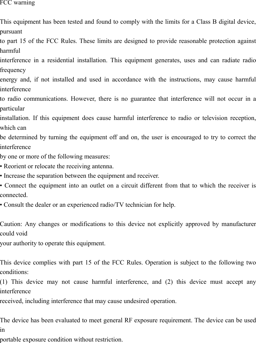  FCC warning      This equipment has been tested and found to comply with the limits for a Class B digital device, pursuant   to part  15 of the FCC Rules. These limits are designed to provide reasonable protection against harmful   interference  in  a  residential  installation.  This  equipment  generates,  uses  and  can  radiate  radio frequency   energy  and,  if  not  installed  and  used  in  accordance  with  the  instructions,  may  cause  harmful interference   to  radio  communications.  However,  there  is  no  guarantee  that  interference  will  not  occur  in  a particular   installation.  If  this  equipment  does  cause  harmful  interference  to  radio  or  television  reception, which can   be  determined by turning  the equipment off and on,  the user is encouraged  to try to  correct the interference   by one or more of the following measures:   • Reorient or relocate the receiving antenna.   • Increase the separation between the equipment and receiver.   •  Connect  the  equipment  into  an  outlet on  a  circuit  different  from  that  to  which  the  receiver  is connected.   • Consult the dealer or an experienced radio/TV technician for help.      Caution:  Any  changes  or  modifications  to  this  device  not  explicitly  approved  by  manufacturer could void   your authority to operate this equipment.      This device complies with part 15 of the  FCC  Rules. Operation is  subject to the following two conditions:   (1)  This  device  may  not  cause  harmful  interference,  and  (2)  this  device  must  accept  any interference   received, including interference that may cause undesired operation.      The device has been evaluated to meet general RF exposure requirement. The device can be used in   portable exposure condition without restriction.    