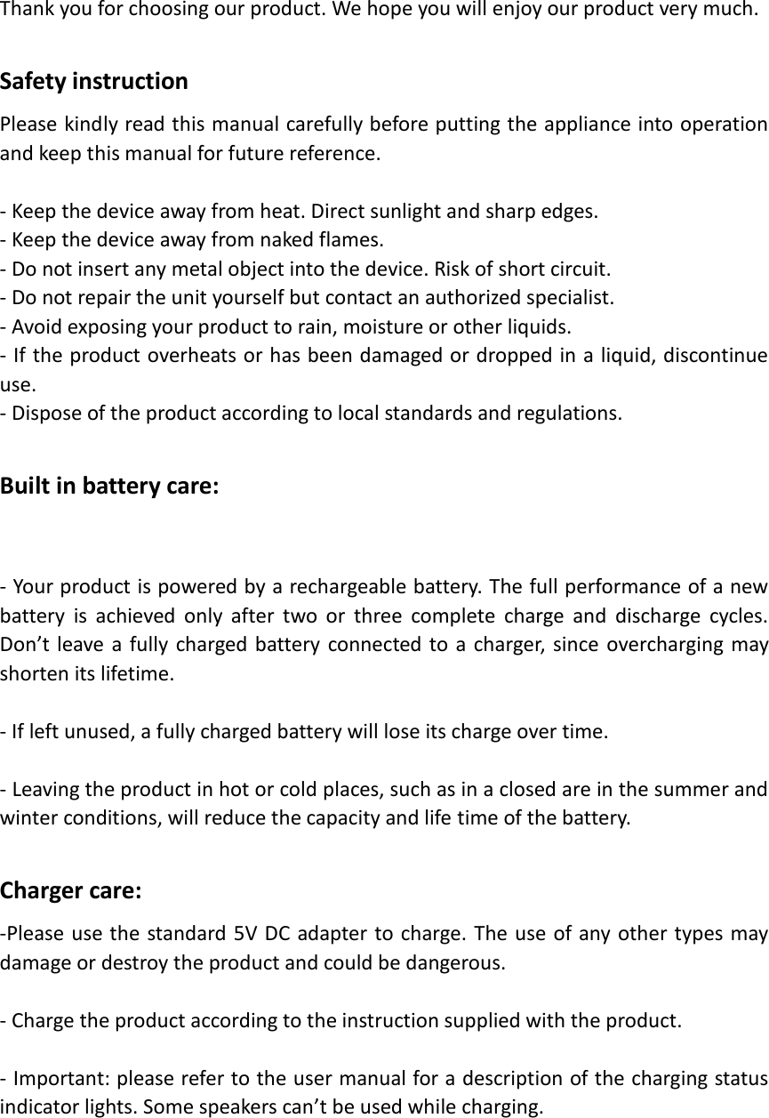   Thank you for choosing our product. We hope you will enjoy our product very much.  Safety instruction Please kindly read this manual carefully before putting the appliance into operation and keep this manual for future reference.  - Keep the device away from heat. Direct sunlight and sharp edges. - Keep the device away from naked flames. - Do not insert any metal object into the device. Risk of short circuit. - Do not repair the unit yourself but contact an authorized specialist. - Avoid exposing your product to rain, moisture or other liquids. - If the product overheats or has been damaged or dropped in a liquid, discontinue use. - Dispose of the product according to local standards and regulations.  Built in battery care:  - Your product is powered by a rechargeable battery. The full performance of a new battery  is  achieved  only  after  two  or  three  complete  charge  and  discharge  cycles. Don’t leave a fully charged battery connected to a charger,  since overcharging may shorten its lifetime.    - If left unused, a fully charged battery will lose its charge over time.  - Leaving the product in hot or cold places, such as in a closed are in the summer and winter conditions, will reduce the capacity and life time of the battery.  Charger care: -Please use the standard 5V DC  adapter to charge. The use of any other types may damage or destroy the product and could be dangerous.  - Charge the product according to the instruction supplied with the product.  - Important: please refer to the user manual for a description of the charging status indicator lights. Some speakers can’t be used while charging.    