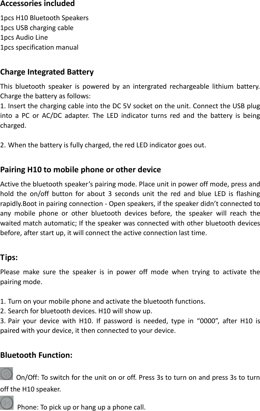 Accessories included 1pcs H10 Bluetooth Speakers 1pcs USB charging cable 1pcs Audio Line 1pcs specification manual  Charge Integrated Battery This  bluetooth  speaker  is  powered  by  an  intergrated  rechargeable  lithium  battery. Charge the battery as follows: 1. Insert the charging cable into the DC 5V socket on the unit. Connect the USB plug into  a  PC  or  AC/DC  adapter.  The  LED  indicator  turns  red  and  the  battery  is  being charged.  2. When the battery is fully charged, the red LED indicator goes out.  Pairing H10 to mobile phone or other device Active the bluetooth speaker’s pairing mode. Place unit in power off mode, press and hold  the  on/off  button  for  about  3  seconds  unit  the  red  and  blue  LED  is  flashing rapidly.Boot in pairing connection - Open speakers, if the speaker didn’t connected to any  mobile  phone  or  other  bluetooth  devices  before,  the  speaker  will  reach  the waited match automatic; If the speaker was connected with other bluetooth devices before, after start up, it will connect the active connection last time.  Tips: Please  make  sure  the  speaker  is  in  power  off  mode  when  trying  to  activate  the pairing mode.    1. Turn on your mobile phone and activate the bluetooth functions. 2. Search for bluetooth devices. H10 will show up.   3. Pair  your  device  with  H10.  If  password  is  needed,  type  in  “0000”,  after  H10  is paired with your device, it then connected to your device.  Bluetooth Function:  On/Off: To switch for the unit on or off. Press 3s to turn on and press 3s to turn off the H10 speaker.   Phone: To pick up or hang up a phone call. 