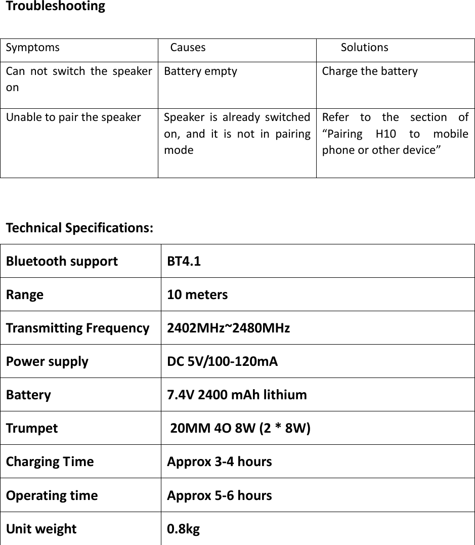  Troubleshooting  Symptoms         Causes    Solutions Can  not  switch  the  speaker on     Battery empty Charge the battery Unable to pair the speaker Speaker  is  already  switched on,  and  it  is  not  in  pairing mode Refer  to  the  section  of “Pairing  H10  to  mobile phone or other device”  Technical Specifications:   Bluetooth support BT4.1 Range 10 meters Transmitting Frequency 2402MHz~2480MHz Power supply DC 5V/100-120mA Battery 7.4V 2400 mAh lithium Trumpet 0    20MM 4O 8W (2 * 8W) Charging Time Approx 3-4 hours Operating time Approx 5-6 hours Unit weight 0.8kg  