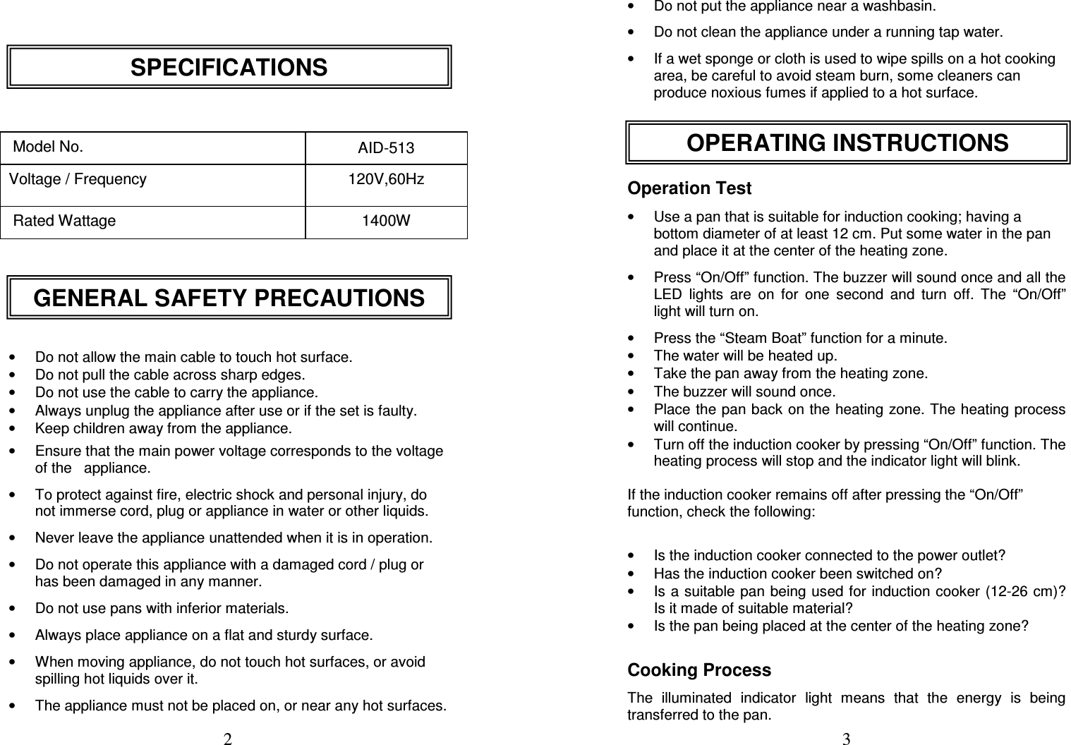  2          Model No.  AID-513 Voltage / Frequency  120V,60Hz  Rated Wattage  1400W       •  Do not allow the main cable to touch hot surface. •  Do not pull the cable across sharp edges. •  Do not use the cable to carry the appliance. •  Always unplug the appliance after use or if the set is faulty. •  Keep children away from the appliance. •  Ensure that the main power voltage corresponds to the voltage of the   appliance. •  To protect against fire, electric shock and personal injury, do not immerse cord, plug or appliance in water or other liquids. •  Never leave the appliance unattended when it is in operation. •  Do not operate this appliance with a damaged cord / plug or has been damaged in any manner.  •  Do not use pans with inferior materials. •  Always place appliance on a flat and sturdy surface. •  When moving appliance, do not touch hot surfaces, or avoid spilling hot liquids over it. •  The appliance must not be placed on, or near any hot surfaces. GENERAL SAFETY PRECAUTIONS SPECIFICATIONS  3 •  Do not put the appliance near a washbasin. •  Do not clean the appliance under a running tap water. •  If a wet sponge or cloth is used to wipe spills on a hot cooking area, be careful to avoid steam burn, some cleaners can produce noxious fumes if applied to a hot surface.    Operation Test •  Use a pan that is suitable for induction cooking; having a bottom diameter of at least 12 cm. Put some water in the pan and place it at the center of the heating zone. •  Press “On/Off” function. The buzzer will sound once and all the LED  lights  are  on  for  one  second  and  turn  off.  The  “On/Off” light will turn on. •  Press the “Steam Boat” function for a minute. •  The water will be heated up.  •  Take the pan away from the heating zone.  •  The buzzer will sound once. •  Place the pan back on the heating zone. The heating process will continue.  •  Turn off the induction cooker by pressing “On/Off” function. The heating process will stop and the indicator light will blink.  If the induction cooker remains off after pressing the “On/Off” function, check the following:   •  Is the induction cooker connected to the power outlet?  •  Has the induction cooker been switched on?  •  Is a suitable pan being used for induction cooker  (12-26 cm)? Is it made of suitable material?  •  Is the pan being placed at the center of the heating zone?  Cooking Process The  illuminated  indicator  light  means  that  the  energy  is  being transferred to the pan.  OPERATING INSTRUCTIONS 