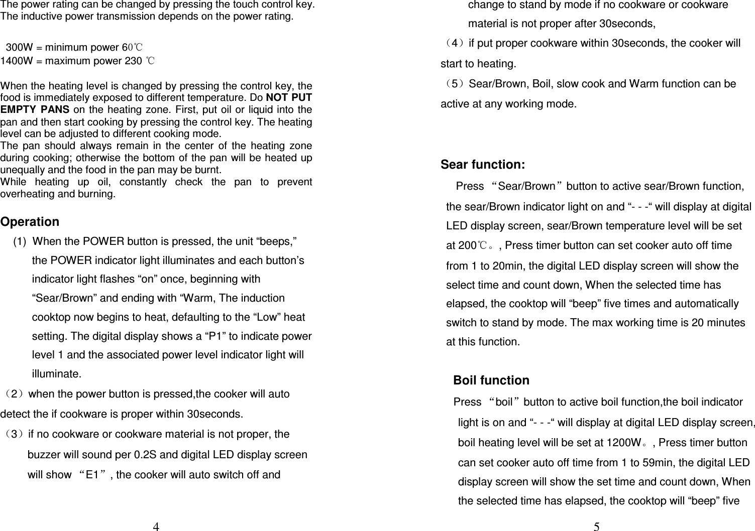  4 The power rating can be changed by pressing the touch control key. The inductive power transmission depends on the power rating.     300W = minimum power 60℃ 1400W = maximum power 230 ℃  When the heating level is changed by pressing the control key, the food is immediately exposed to different temperature. Do NOT PUT EMPTY  PANS on the heating zone. First, put oil or liquid into  the pan and then start cooking by pressing the control key. The heating level can be adjusted to different cooking mode.  The  pan  should  always  remain  in  the  center  of  the  heating  zone during cooking; otherwise the bottom of the pan will be heated up unequally and the food in the pan may be burnt.  While  heating  up  oil,  constantly  check  the  pan  to  prevent overheating and burning.   Operation   (1)  When the POWER button is pressed, the unit “beeps,” the POWER indicator light illuminates and each button’s indicator light flashes “on” once, beginning with “Sear/Brown” and ending with “Warm, The induction cooktop now begins to heat, defaulting to the “Low” heat setting. The digital display shows a “P1” to indicate power level 1 and the associated power level indicator light will illuminate. （2）when the power button is pressed,the cooker will auto detect the if cookware is proper within 30seconds. （3）if no cookware or cookware material is not proper, the buzzer will sound per 0.2S and digital LED display screen will show “E1”, the cooker will auto switch off and  5 change to stand by mode if no cookware or cookware material is not proper after 30seconds,  （4）if put proper cookware within 30seconds, the cooker will start to heating. （5）Sear/Brown, Boil, slow cook and Warm function can be active at any working mode.   Sear function:      Press “Sear/Brown”button to active sear/Brown function, the sear/Brown indicator light on and “- - -“ will display at digital LED display screen, sear/Brown temperature level will be set at 200℃。, Press timer button can set cooker auto off time from 1 to 20min, the digital LED display screen will show the select time and count down, When the selected time has elapsed, the cooktop will “beep” five times and automatically switch to stand by mode. The max working time is 20 minutes at this function.   Boil function   Press “boil”button to active boil function,the boil indicator light is on and “- - -“ will display at digital LED display screen, boil heating level will be set at 1200W。, Press timer button can set cooker auto off time from 1 to 59min, the digital LED display screen will show the set time and count down, When the selected time has elapsed, the cooktop will “beep” five 