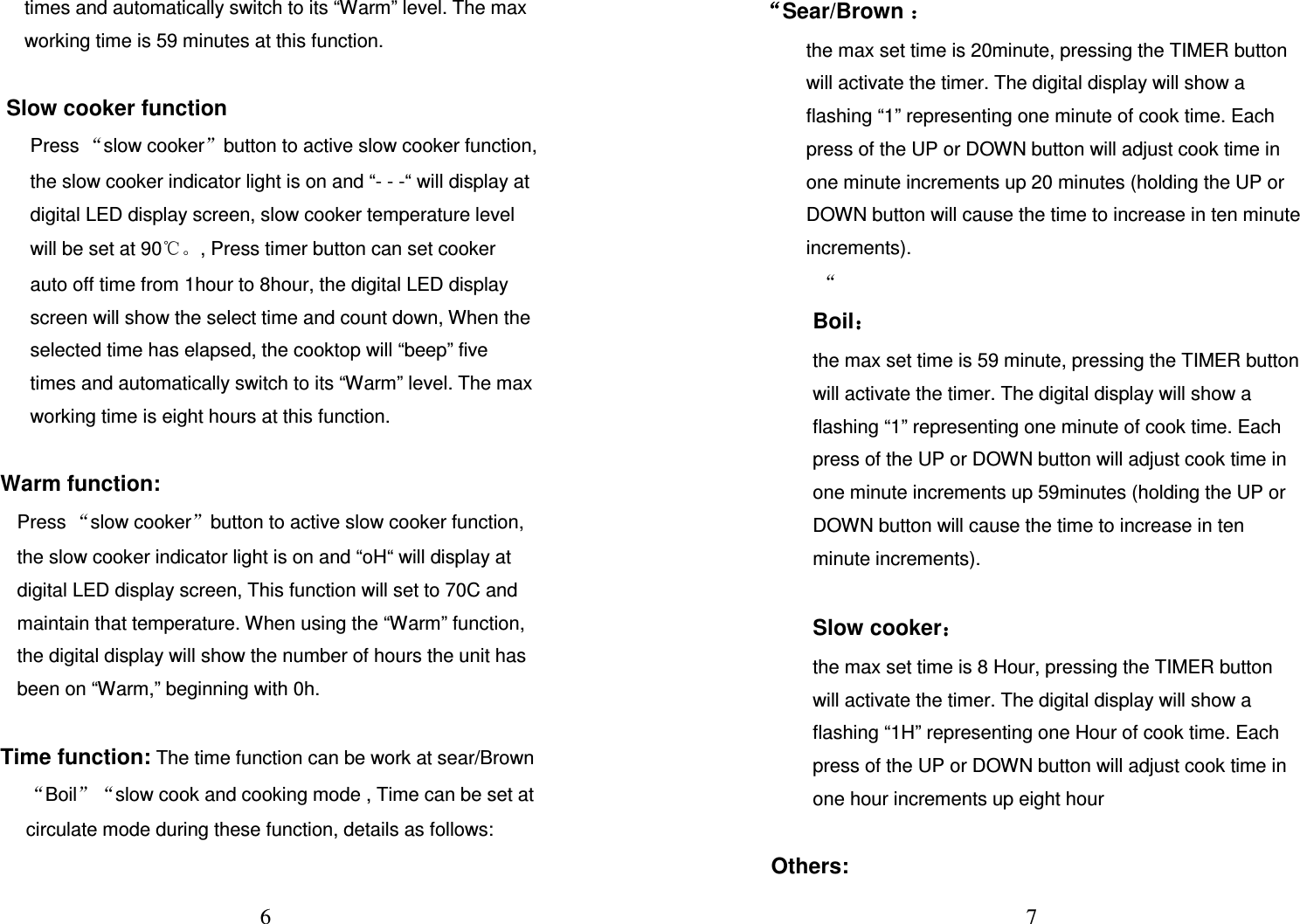  6 times and automatically switch to its “Warm” level. The max working time is 59 minutes at this function.    Slow cooker function Press “slow cooker”button to active slow cooker function, the slow cooker indicator light is on and “- - -“ will display at digital LED display screen, slow cooker temperature level will be set at 90℃。, Press timer button can set cooker auto off time from 1hour to 8hour, the digital LED display screen will show the select time and count down, When the selected time has elapsed, the cooktop will “beep” five times and automatically switch to its “Warm” level. The max working time is eight hours at this function.   Warm function: Press “slow cooker”button to active slow cooker function, the slow cooker indicator light is on and “oH“ will display at digital LED display screen, This function will set to 70C and maintain that temperature. When using the “Warm” function, the digital display will show the number of hours the unit has been on “Warm,” beginning with 0h.    Time function: The time function can be work at sear/Brown“Boil”“slow cook and cooking mode , Time can be set at circulate mode during these function, details as follows:   7 ““““Sear/Brown ：：：： the max set time is 20minute, pressing the TIMER button will activate the timer. The digital display will show a flashing “1” representing one minute of cook time. Each press of the UP or DOWN button will adjust cook time in one minute increments up 20 minutes (holding the UP or DOWN button will cause the time to increase in ten minute increments).   “ Boil：：：： the max set time is 59 minute, pressing the TIMER button will activate the timer. The digital display will show a flashing “1” representing one minute of cook time. Each press of the UP or DOWN button will adjust cook time in one minute increments up 59minutes (holding the UP or DOWN button will cause the time to increase in ten minute increments).   Slow cooker：：：： the max set time is 8 Hour, pressing the TIMER button will activate the timer. The digital display will show a flashing “1H” representing one Hour of cook time. Each press of the UP or DOWN button will adjust cook time in one hour increments up eight hour  Others: 