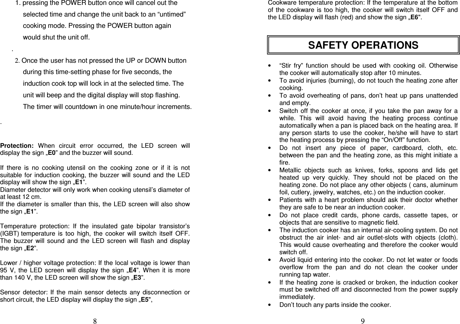  8   1. pressing the POWER button once will cancel out the selected time and change the unit back to an “untimed” cooking mode. Pressing the POWER button again would shut the unit off. .   2. Once the user has not pressed the UP or DOWN button during this time-setting phase for five seconds, the induction cook top will lock in at the selected time. The unit will beep and the digital display will stop flashing. The timer will countdown in one minute/hour increments. .   Protection:  When  circuit  error  occurred,  the  LED  screen  will display the sign „E0” and the buzzer will sound.  If  there  is  no  cooking  utensil  on  the  cooking  zone  or  if  it  is  not suitable for  induction cooking, the buzzer  will  sound  and the LED display will show the sign „E1”.   Diameter detector will only work when cooking utensil’s diameter of at least 12 cm. If the diameter is smaller than this, the LED screen will also show the sign „E1”.    Temperature  protection:  If  the  insulated  gate  bipolar  transistor’s (IGBT) temperature  is  too  high,  the  cooker  will  switch  itself  OFF. The  buzzer  will  sound  and  the  LED  screen  will  flash  and  display the sign „E2”.    Lower / higher voltage protection: If the local voltage is lower than 95  V,  the  LED  screen  will  display  the  sign  „E4”.  When  it  is  more than 140 V, the LED screen will show the sign „E3”.   Sensor  detector:  If  the  main  sensor  detects  any  disconnection  or short circuit, the LED display will display the sign „E5&quot;,    9 Cookware temperature protection: If the temperature at the bottom of  the  cookware  is too high, the  cooker  will switch  itself  OFF  and the LED display will flash (red) and show the sign „E6&quot;.        •  “Stir  fry”  function  should  be  used  with  cooking  oil.  Otherwise the cooker will automatically stop after 10 minutes.  •  To avoid injuries (burning), do not touch the heating zone after cooking.  •  To  avoid  overheating of pans,  don’t heat  up  pans  unattended and empty.  •  Switch  off the  cooker at  once, if  you take  the  pan  away for a while.  This  will  avoid  having  the  heating  process  continue automatically when a pan is placed back on the heating area. If any  person  starts  to  use  the  cooker,  he/she  will  have  to  start the heating process by pressing the “On/Off” function.  •  Do  not  insert  any  piece  of  paper,  cardboard,  cloth,  etc. between the pan and the heating zone, as this might initiate a fire.  •  Metallic  objects  such  as  knives,  forks,  spoons  and  lids  get heated  up  very  quickly.  They  should  not  be  placed  on  the heating zone. Do not place any other objects ( cans, aluminum foil, cutlery, jewelry, watches, etc.) on the induction cooker.  •  Patients  with a heart problem should ask their doctor whether they are safe to be near an induction cooker.  •  Do  not  place  credit  cards,  phone  cards,  cassette  tapes,  or objects that are sensitive to magnetic field.  •  The induction cooker has an internal air-cooling system. Do not obstruct  the  air  inlet-  and  air  outlet-slots  with  objects  (cloth). This would cause overheating and therefore the cooker would switch off.  •  Avoid liquid entering into the cooker. Do not let water or foods overflow  from  the  pan  and  do  not  clean  the  cooker  under running tap water.  •  If the heating  zone is  cracked or broken, the  induction  cooker must be switched off and disconnected from the power supply immediately.  •  Don’t touch any parts inside the cooker.  SAFETY OPERATIONS 