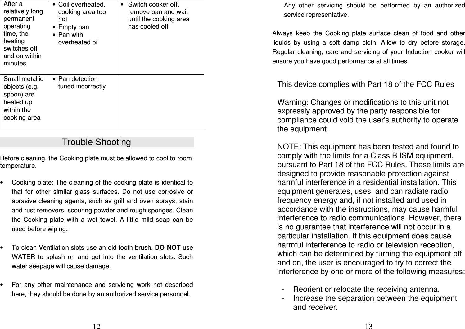  12 After a relatively long permanent operating time, the heating switches off and on within minutes   •  Coil overheated, cooking area too hot •  Empty pan •  Pan with overheated oil •  Switch cooker off, remove pan and wait until the cooking area has cooled off Small metallic objects (e.g. spoon) are heated up within the cooking area  •  Pan detection tuned incorrectly    Trouble Shooting  Before cleaning, the Cooking plate must be allowed to cool to room temperature.  •  Cooking plate: The cleaning of the cooking plate is identical to that  for  other  similar  glass  surfaces.  Do  not  use  corrosive  or abrasive cleaning agents, such as grill and oven sprays, stain and rust removers, scouring powder and rough sponges. Clean the  Cooking  plate  with  a  wet  towel.  A  little  mild  soap  can  be used before wiping.   •  To clean Ventilation slots use an old tooth brush. DO NOT use WATER  to  splash  on  and  get  into  the  ventilation  slots.  Such water seepage will cause damage.   •  For  any  other  maintenance  and  servicing  work  not  described here, they should be done by an authorized service personnel.   13 Any  other  servicing  should  be  performed  by  an  authorized service representative.  Always  keep  the  Cooking  plate  surface  clean  of  food  and  other liquids  by  using  a  soft  damp  cloth.  Allow  to  dry  before  storage. Regular  cleaning,  care  and servicing  of  your  Induction cooker will ensure you have good performance at all times.    This device complies with Part 18 of the FCC Rules   Warning: Changes or modifications to this unit not expressly approved by the party responsible for compliance could void the user&apos;s authority to operate the equipment.   NOTE: This equipment has been tested and found to comply with the limits for a Class B ISM equipment, pursuant to Part 18 of the FCC Rules. These limits are designed to provide reasonable protection against harmful interference in a residential installation. This equipment generates, uses, and can radiate radio frequency energy and, if not installed and used in accordance with the instructions, may cause harmful interference to radio communications. However, there is no guarantee that interference will not occur in a particular installation. If this equipment does cause harmful interference to radio or television reception, which can be determined by turning the equipment off and on, the user is encouraged to try to correct the interference by one or more of the following measures:   -  Reorient or relocate the receiving antenna.  -  Increase the separation between the equipment and receiver.  