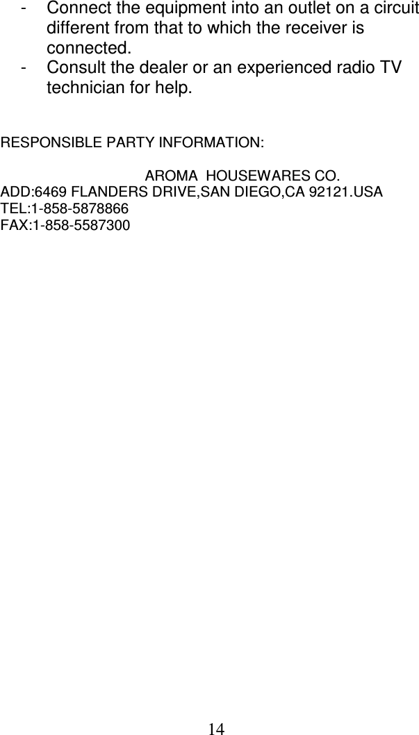  14 -  Connect the equipment into an outlet on a circuit different from that to which the receiver is connected.  -  Consult the dealer or an experienced radio TV technician for help.    RESPONSIBLE PARTY INFORMATION:  AROMA  HOUSEWARES CO. ADD:6469 FLANDERS DRIVE,SAN DIEGO,CA 92121.USA TEL:1-858-5878866 FAX:1-858-5587300    